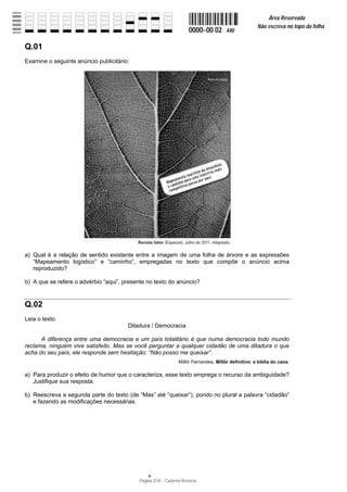 Área Reservada
                                                                                                    Não escreva no topo da folha
                                                                    0000−00 02       440

Q.01
Examine o seguinte anúncio publicitário:




a) Qual é a relação de sentido existente entre a imagem de uma folha de árvore e as expressões
   “Mapeamento logístico” e “caminho”, empregadas no texto que compõe o anúncio acima
   reproduzido?

b) A que se refere o advérbio “aqui”, presente no texto do anúncio?


Q.02
Leia o texto.
                                       Ditadura / Democracia

      A diferença entre uma democracia e um país totalitário é que numa democracia todo mundo
reclama, ninguém vive satisfeito. Mas se você perguntar a qualquer cidadão de uma ditadura o que
acha do seu país, ele responde sem hesitação: “Não posso me queixar”.
                                                              Millôr Fernandes, Millôr definitivo: a bíblia do caos.

a) Para produzir o efeito de humor que o caracteriza, esse texto emprega o recurso da ambiguidade?
   Justifique sua resposta.

b) Reescreva a segunda parte do texto (de “Mas” até “queixar”), pondo no plural a palavra “cidadão”
   e fazendo as modificações necessárias.




                                           Página 2/14 − Caderno Reserva
 