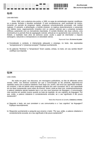 Área Reservada
                                                                                                  Não escreva no topo da folha
                                                                    0000−00 04      880

Q.03
Leia este texto:

        Entre 1808, com a abertura dos portos, e 1850, no auge da centralização imperial, modificara-
se a pacata, fechada e obsoleta sociedade. O país europeizava-se, para escândalo de muitos,
iniciando um período de progresso rápido, progresso conscientemente provocado, sob moldes
ingleses. O vestuário, a alimentação, a mobília mostram, no ingênuo deslumbramento, a subversão
dos hábitos lusos, vagarosamente rompidos com os valores culturais que a presença europeia
infiltrava, justamente com as mercadorias importadas. O contato litorâneo das duas culturas, uma
dominante já no período final da segregação colonial, articula-se no ajustamento das economias. Ao
Estado, a realidade mais ativa da estrutura social, coube o papel de intermediar o impacto
estrangeiro, reduzindo-o à temperatura e à velocidade nativas.
                                                                           Raymundo Faoro, Os donos do poder.

a) Considerado o contexto, é inteiramente adequado o emprego, no texto, das expressões
   “europeizava-se” e “presença europeia”? Explique sucintamente.

b) As palavras “litorâneo” e “temperatura” foram usadas, ambas, no texto, em seu sentido literal?
   Justifique sua resposta.




Q.04
Leia o texto.

       Na mídia em geral, nos discursos, em mensagens publicitárias, na fala de diferentes atores
sociais, enfim, nos diversos contextos em que a comunicação se faz presente, deparamo-nos
repetidas vezes com a palavra cidadania. Esse largo uso, porém, não torna seu significado evidente.
Ao contrário, o fato de admitir vários empregos deprecia seu valor conceitual, isto é, sua capacidade
de nos fazer compreender certa ordem de eventos. Assim, pode-se dizer que, contemporaneamente,
a palavra cidadania atende bastante bem a um dos usos possíveis da linguagem, a comunicação,
mas caminha em sentido inverso quando se trata da cognição, do uso cognitivo da linguagem. Por
que, então, a palavra cidadania é constantemente evocada, se o seu significado é tão pouco
esclarecido?

                                                           Maria Alice Rezende de Carvalho, Cidadania e direitos.

a) Segundo o texto, em que consistem o uso comunicativo e o “uso cognitivo” da linguagem?
   Explique resumidamente.


b) Responda sucintamente a pergunta que encerra o texto: “Por que, então, a palavra cidadania é
   constantemente evocada, se o seu significado é tão pouco esclarecido?”




                                           Página 4/14 − Caderno Reserva
 