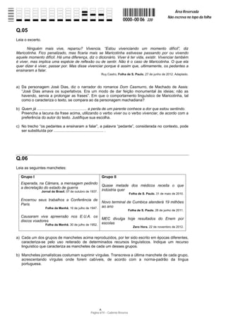 Área Reservada
                                                                                                                Não escreva no topo da folha
                                                                              0000−00 06          220

Q.05
Leia o excerto.

      Ninguém mais vive, reparou? Vivencia. “Estou vivenciando um momento difícil”, diz
Maricotinha. Fico penalizado, mas ficaria mais se Maricotinha estivesse passando por ou vivendo
aquele momento difícil. Há uma diferença, diz o dicionário. Viver é ter vida, existir. Vivenciar também
é viver, mas implica uma espécie de reflexão ou de sentir. Não é o caso de Maricotinha. O que ela
quer dizer é viver, passar por. Mas disse vivenciar porque é assim que, ultimamente, os pedantes a
ensinaram a falar.
                                                             Ruy Castro, Folha de S. Paulo, 27 de junho de 2012. Adaptado.



a) Da personagem José Dias, diz o narrador do romance Dom Casmurro, de Machado de Assis:
   “José Dias amava os superlativos. Era um modo de dar feição monumental às ideias; não as
   havendo, servia a prolongar as frases”. Em que o comportamento linguístico de Maricotinha, tal
   como o caracteriza o texto, se compara ao da personagem machadiana?

b) Quem já ............................................... a perda de um parente conhece a dor que estou sentindo.
   Preencha a lacuna da frase acima, utilizando o verbo viver ou o verbo vivenciar, de acordo com a
   preferência do autor do texto. Justifique sua escolha.

c) No trecho “os pedantes a ensinaram a falar”, a palavra “pedante”, considerada no contexto, pode
   ser substituída por ............................................... .




Q.06
Leia as seguintes manchetes:

   Grupo I                                                   Grupo II
   Esperada, na Câmara, a mensagem pedindo
                                                             Quase metade dos médicos receita o que
   a decretação do estado de guerra
                  Jornal do Brasil, 07 de outubro de 1937.   indústria quer
                                                                                     Folha de S. Paulo, 31 de maio de 2010.

   Encerrou seus trabalhos a Conferência de
                                                             Novo terminal de Cumbica atenderá 19 milhões
   Paris
                    Folha da Manhã, 16 de julho de 1947.     ao ano
                                                                                     Folha de S. Paulo, 26 de junho de 2011.

   Causaram viva apreensão nos E.U.A. os
                                                             MEC divulga hoje resultados do Enem por
   discos voadores
                    Folha da Manhã, 30 de julho de 1952.     escolas
                                                                                        Zero Hora, 22 de novembro de 2012.


a) Cada um dos grupos de manchetes acima reproduzidos, por ter sido escrito em épocas diferentes,
   caracteriza-se pelo uso reiterado de determinados recursos linguísticos. Indique um recurso
   linguístico que caracteriza as manchetes de cada um desses grupos.

b) Manchetes jornalísticas costumam suprimir vírgulas. Transcreva a última manchete de cada grupo,
   acrescentando vírgulas onde forem cabíveis, de acordo com a norma-padrão da língua
   portuguesa.




                                                     Página 6/14 − Caderno Reserva
 