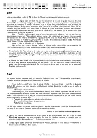Área Reservada
                                                                                                  Não escreva no topo da folha
                                                                         0000−00 08   660

Q.07
Leia com atenção o trecho de Til, de José de Alencar, para responder ao que se pede.

       [Berta]   Agora creio em tudo no que me disseram, e no que se pode imaginar de mais
horrível. Que assassines por paga a quem não te fez mal, que por vingança pratiques crueldades que
espantam, eu concebo; és como a suçuarana, que às vezes mata para estancar a sede, e outras por
desfastio entra na mangueira e estraçalha tudo. Mas que te vendas para assassinar o filho de teu
benfeitor, daquele em cuja casa foste criado, o homem de quem recebeste o sustento; eis o que não
se compreende; porque até as feras lembram-se do benefício que se lhes fez, e têm um faro para
conhecerem o amigo que as salvou.
       [Jão]   Também eu tenho, pois aprendi com elas; respondeu o bugre; e sei me sacrificar por
aqueles que me querem. Não me torno, porém, escravo de um homem, que nasceu rico, por causa
das sobras que me atirava, como atiraria a qualquer outro, ou a seu negro. Não foi por mim que ele
fez isso; mas para se mostrar ou por vergonha de enxotar de sua casa a um pobre-diabo. A terra nos
dá de comer a todos e ninguém se morre por ela.
       [Berta]  Para ti, portanto, não há gratidão?
       [Jão]   Não sei o que é; demais, Galvão já pôs-me quites dessa dívida da farinha que lhe
comi. Estamos de contas justas! acrescentou Jão Fera com um suspiro profundo.

a) Nesse trecho, Jão Fera refere-se de modo acerbo a uma determinada relação social (aquela que o
   vinculara, anteriormente, ao seu “benfeitor”, conforme diz Berta), revelando o mal-estar que tal
   relação lhe provoca. Que relação social é essa e em que consiste o mal-estar que lhe está
   associado?

b) A fala de Jão Fera revela que, no contexto sócio-histórico em que estava inserido, sua posição
   social o fazia sentir-se ameaçado de ser identificado com um outro tipo social    identificação,
   essa, que ele considera intolerável. De que identificação se trata e por que Jão a abomina?
   Explique sucintamente.




Q.08
No excerto abaixo, narra-se parte do encontro de Brás Cubas com Quincas Borba, quando este,
reduzido à miséria, mendigava nas ruas do Rio de Janeiro:

       Tirei a carteira, escolhi uma nota de cinco mil-réis,  a menos limpa, e dei-lha [a Quincas
Borba]. Ele recebeu-ma com os olhos cintilantes de cobiça. Levantou a nota ao ar, e agitou-a
entusiasmado.
          In hoc signo vinces!* bradou.
       E depois beijou-a, com muitos ademanes de ternura, e tão ruidosa expansão, que me produziu
um sentimento misto de nojo e lástima. Ele, que era arguto, entendeu-me; ficou sério, grotescamente
sério, e pediu-me desculpa da alegria, dizendo que era alegria de pobre que não via, desde muitos
anos, uma nota de cinco mil-réis.
          Pois está em suas mãos ver outras muitas, disse eu.
          Sim? acudiu ele, dando um bote para mim.
          Trabalhando, concluí eu.

*“In hoc signo vinces!”: citação em latim que significa “Com este sinal vencerás” (frase que teria aparecido no
céu, junto de uma cruz, ao imperador Constantino, antes de uma batalha).

                                                              Machado de Assis, Memórias póstumas de Brás Cubas.

a) Tendo em vista a autobiografia de Brás Cubas e as considerações que, ao longo de suas
   Memórias póstumas, ele tece a respeito do tema do trabalho, comente o conselho que, no
   excerto, ele dá a Quincas Borba: “ Trabalhando, concluí eu”.

b) Tendo, agora, como referência, a história de D. Plácida, contada no livro, discuta sucintamente o
   mencionado conselho de Brás Cubas.




                                                Página 8/14 − Caderno Reserva
 