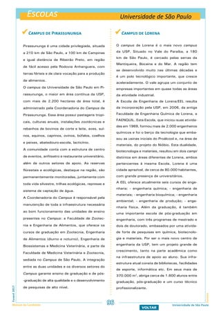 Escolas
EscolasFuvest2017
Manual do Candidato 96
VOLTAR
Universidade de São Paulo
Universidade de São Paulo
 Campus de Lorena
O campus de Lorena é o mais novo campus
da USP. Situado no Vale do Paraíba, a 180
km de São Paulo, é cercado pelas serras da
Mantiqueira, Bocaina e do Mar. A região tem
se desenvolvido muito nas últimas décadas e
é um polo tecnológico importante, que cresce
aceleradamente. O vale agrupa um conjunto de
empresas importantes em quase todas as áreas
da atividade industrial.
A Escola de Engenharia de Lorena/EEL resulta
da incorporação pela USP, em 2006, da antiga
Faculdade de Engenharia Química de Lorena, a
FAENQUIL. Esta Escola, que iniciou suas ativida-
des em 1969, formou mais de 2.000 engenheiros
químicos e foi o berço da tecnologia que emba-
sou as usinas iniciais do Proálcool e, na área de
materiais, do projeto do Nióbio. Esta dualidade,
biotecnologia e materiais, resultou em dois campi
distintos em áreas diferentes de Lorena, ambos
pertencentes à mesma Escola. Lorena é uma
cidade aprazível, de cerca de 80.000 habitantes,
com grande presença de universitários.
A EEL oferece atualmente seis cursos de enge-
nharia: - engenharia química; - engenharia de
materiais; - engenharia bioquímica; - engenharia
ambiental; - engenharia de produção; - enge-
nharia física. Além da graduação, é também
uma importante escola de pós-graduação em
engenharia, com três programas de mestrado e
dois de doutorado, embasados por uma ativida-
de forte de pesquisas em química, biotecnolo-
gia e materiais. Por ser o mais novo centro de
engenharia da USP, tem um projeto grande de
crescimento, tanto na parte acadêmica como
na infraestrutura de apoio ao aluno. Sua infra-
estrutura atual consta de bibliotecas, facilidades
de esporte, informática etc. Em seus mais de
370.000 m2
, abriga cerca de 1.600 alunos entre
graduação, pós-graduação e um curso técnico
profissionalizante.
 Campus de Pirassununga
Pirassununga é uma cidade privilegiada, situada
a 210 km de São Paulo, a 100 km de Campinas
e igual distância de Ribeirão Preto, em região
de fácil acesso pela Rodovia Anhanguera, com
terras férteis e de clara vocação para a produção
de alimentos.
O campus da Universidade de São Paulo em Pi-
rassununga, o maior em área contínua da USP,
com mais de 2.200 hectares de área total, é
administrado pela Coordenadoria do Campus de
Pirassununga. Essa área possui pastagens tropi-
cais, culturas anuais, instalações zootécnicas e
rebanhos de bovinos de corte e leite, aves, suí-
nos, equinos, caprinos, ovinos, búfalos, coelhos
e peixes, abatedouro-escola, lacticínio.
A comunidade conta com a estrutura de centro
de eventos, anfiteatro e restaurante universitário,
além de outros setores de apoio. As reservas
florestais e ecológicas, destaque na região, são
permanentemente monitoradas, juntamente com
toda vida silvestre, trilhas ecológicas, represas e
sistema de captação de água.
A Coordenadoria do Campus é responsável pela
manutenção de toda a infraestrutura necessária
ao bom funcionamento das unidades de ensino
presentes no Campus: a Faculdade de Zootec-
nia e Engenharia de Alimentos, que oferece os
cursos de graduação em Zootecnia, Engenharia
de Alimentos (diurno e noturno), Engenharia de
Biossistemas e Medicina Veterinária, e parte da
Faculdade de Medicina Veterinária e Zootecnia,
sediada no Campus de São Paulo. A integração
entre as duas unidades e os diversos setores do
Campus garante ensino de graduação e de pós-
-graduação de alta qualidade e o desenvolvimento
de pesquisas de alto nível.
 