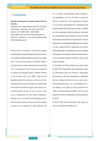 Escolas
EscolasFuvest2017
Manual do Candidato 97
VOLTAR
Faculdade de Ciências Médicas da Santa Casa de São Paulo
Faculdade de Ciências Médicas da Santa Casa de São Paulo
 A Santa Casa
Entidade mantenedora: Fundação Arnaldo Vieira de
Carvalho
Endereço: R. Dr. Cesário Motta Júnior, 61,10º andar
Vila Buarque - São Paulo, SP, Cep: 01221-020
Telefone: (11) 3367-7837 / 3367-7843
Home page: http://www.fcmsantacasasp.edu.br
Endereço eletrônico: secretaria.graduacao@
fcmsantacasasp.edu.br
Criada dentro do grande e tradicional Hospital
Central da Santa Casa de Misericórdia de São Paulo,
a Faculdade de Ciências Médicas mantém-se voltada
para o futuro da informação e formação médica,
caracterizando-se pela implantação de inovações
que a consagraram como escola de vanguarda
no cenário da educação superior brasileira. Desde
a sua primeira hora, em 1963, organizou-se
departamentalmente; dedicou os dois anos finais
da graduação ao internato; enfatizou a necessidade
das noções da medicina social e das ciências do
comportamento mental em seu currículo. Seu
curso é organizado em três etapas integradas,
cabendo, às 1ª e 2ª séries, as informações sobre o
homem normal (quanto à forma, quanto às funções,
e quanto à sua integração no meio ambiente); às
3ª e 4ª séries, as informações sobre a doença e
seu diagnóstico, e às 5ª e 6ª séries, o estudo do
doente, no Internato, onde o estudante se dedica
a uma prática pré-profissional. Hospedada pela
multicentenária Santa Casa de São Paulo, norteada
por uma organização didática dinâmica, conduzida
por entusiasmado Corpo Docente. Cerca de 5.000
profissionais já se graduaram nessa Escola; a maioria
especializou-se na Residência Médica do seu Hospital
e muitos, posteriormente, ingressaram nos Cursos
de Pós-Graduação. A Faculdade tem como entidade
mantenedora a Fundação Arnaldo Vieira de Carvalho.
É uma instituição particular de ensino e, assim, seus
cursos são pagos.
A Faculdade de Ciências Médicas da Santa Casa
de São Paulo disponibiliza aos interessados todas
as informações sobre seu histórico, organização
administrativa, currículo, corpo docente, instalações
físicas e Hospital de Ensino em seu site: www.
fcmsantacasasp.edu.br, em conformidade com o
que dispõe a Lei 9.394, de 20 de dezembro de
1996, e a Portaria Normativa MEC nº 40, de 12 de
dezembro de 2007, republicada em 29 de dezembro
de 2010.
A Santa Casa está oferecendo 120 vagas no
Concurso Vestibular FUVEST 2017.
 