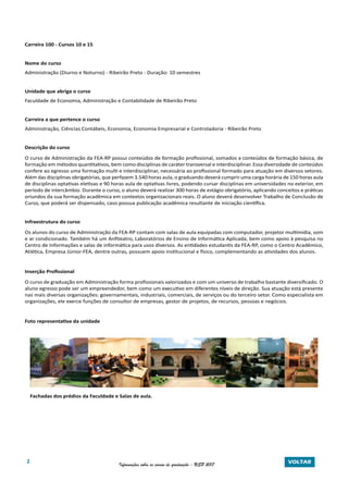 2 Informações sobre os cursos de graduação - USP 2017 VOLTAR
Carreira 100 - Cursos 10 e 15
Nome do curso
Administração (Diurno e Noturno) - Ribeirão Preto - Duração: 10 semestres
Unidade que abriga o curso
Faculdade de Economia, Administração e Contabilidade de Ribeirão Preto
Carreira a que pertence o curso
Administração, Ciências Contábeis, Economia, Economia Empresarial e Controladoria - Ribeirão Preto
Descrição do curso
O curso de Administração da FEA-RP possui conteúdos de formação profissional, somados a conteúdos de formação básica, de
formação em métodos quantitativos, bem como disciplinas de caráter transversal e interdisciplinar. Essa diversidade de conteúdos
confere ao egresso uma formação multi e interdisciplinar, necessária ao profissional formado para atuação em diversos setores.
Além das disciplinas obrigatórias, que perfazem 3.540 horas aula, o graduando deverá cumprir uma carga horária de 150 horas aula
de disciplinas optativas eletivas e 90 horas aula de optativas livres, podendo cursar disciplinas em universidades no exterior, em
período de intercâmbio. Durante o curso, o aluno deverá realizar 300 horas de estágio obrigatório, aplicando conceitos e práticas
oriundos da sua formação acadêmica em contextos organizacionais reais. O aluno deverá desenvolver Trabalho de Conclusão de
Curso, que poderá ser dispensado, caso possua publicação acadêmica resultante de iniciação científica.
Infraestrutura do curso
Os alunos do curso de Administração da FEA-RP contam com salas de aula equipadas com computador, projetor multimídia, som
e ar condicionado. Também há um Anfiteatro, Laboratórios de Ensino de Informática Aplicada, bem como apoio à pesquisa no
Centro de Informações e salas de informática para usos diversos. As entidades estudantis da FEA-RP, como o Centro Acadêmico,
Atlética, Empresa Júnior-FEA, dentre outras, possuem apoio institucional e físico, complementando as atividades dos alunos.
Inserção Profissional
O curso de graduação em Administração forma profissionais valorizados e com um universo de trabalho bastante diversificado. O
aluno egresso pode ser um empreendedor, bem como um executivo em diferentes níveis de direção. Sua atuação está presente
nas mais diversas organizações: governamentais, industriais, comerciais, de serviços ou do terceiro setor. Como especialista em
organizações, ele exerce funções de consultor de empresas, gestor de projetos, de recursos, pessoas e negócios.
Foto representativa da unidade
Fachadas dos prédios da Faculdade e Salas de aula.
 