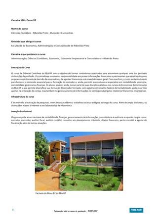 3 Informações sobre os cursos de graduação - USP 2017
Carreira 100 - Curso 20
Nome do curso
Ciências Contábeis - Ribeirão Preto - Duração: 8 semestres
Unidade que abriga o curso
Faculdade de Economia, Administração e Contabilidade de Ribeirão Preto
Carreira a que pertence o curso
Administração, Ciências Contábeis, Economia, Economia Empresarial e Controladoria - Ribeirão Preto
Descrição do Curso
O curso de Ciências Contábeis da FEA-RP tem o objetivo de formar contadores capacitados para assumirem qualquer uma das possíveis
atribuições da profissão. Os contadores assumem a responsabilidade em prover informações financeiras e patrimoniais que servirão de apoio
ao processo de tomada de decisão de empresários, de agentes financeiros e de investidores em geral. Com esse foco, o curso está estruturado
para fornecer o conteúdo essencial para a formação do contador e, ainda, permitir que o aluno se especialize em contabilidade societária,
contabilidade gerencial ou finanças. Os alunos podem, ainda, cursar parte de suas disciplinas eletivas nos cursos de Economia e Administração
da FEA-RP, o que permite diversificar sua formação. O contador formado, com registro no Conselho Federal de Contabilidade, pode atuar não
apenas na prestação de contas, mas também no gerenciamento de informações e é corresponsável pelos relatórios financeiros empresariais.
Infraestrutura do curso
É incentivada a realização de pesquisas, intercâmbio acadêmico, trabalhos sociais e estágios ao longo do curso. Além de ampla biblioteca, os
alunos têm acesso à internet e aos laboratórios de informática.
Inserção Profissional
O egresso pode atuar nas áreas de contabilidade, finanças, gerenciamento de informações, controladoria e auditoria ocupando cargos como:
contador, controller, auditor fiscal, auditor contábil, consultor em planejamento tributário, diretor financeiro, perito contábil e agente de
fiscalização além de outras atuações.
Fachada do Bloco B2 da FEA-RP
VOLTAR
 