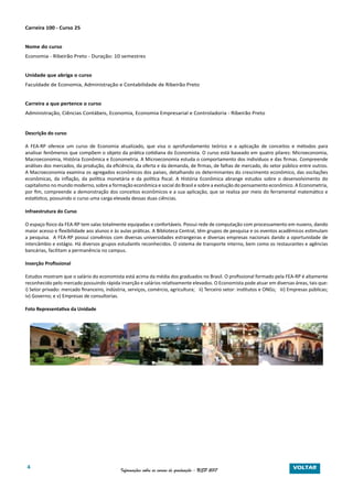 4 Informações sobre os cursos de graduação - USP 2017
Carreira 100 - Curso 25
Nome do curso
Economia - Ribeirão Preto - Duração: 10 semestres
Unidade que abriga o curso
Faculdade de Economia, Administração e Contabilidade de Ribeirão Preto
Carreira a que pertence o curso
Administração, Ciências Contábeis, Economia, Economia Empresarial e Controladoria - Ribeirão Preto
Descrição do curso
A FEA-RP oferece um curso de Economia atualizado, que visa o aprofundamento teórico e a aplicação de conceitos e métodos para
analisar fenômenos que compõem o objeto da prática cotidiana do Economista. O curso está baseado em quatro pilares: Microeconomia,
Macroeconomia, História Econômica e Econometria. A Microeconomia estuda o comportamento dos indivíduos e das firmas. Compreende
análises dos mercados, da produção, da eficiência, da oferta e da demanda, de firmas, de falhas de mercado, do setor público entre outros.
A Macroeconomia examina os agregados econômicos dos países, detalhando os determinantes do crescimento econômico, das oscilações
econômicas, da inflação, da política monetária e da política fiscal. A História Econômica abrange estudos sobre o desenvolvimento do
capitalismo no mundo moderno, sobre a formação econômica e social do Brasil e sobre a evolução do pensamento econômico. A Econometria,
por fim, compreende a demonstração dos conceitos econômicos e a sua aplicação, que se realiza por meio do ferramental matemático e
estatístico, possuindo o curso uma carga elevada dessas duas ciências.
Infraestrutura do Curso
O espaço físico da FEA-RP tem salas totalmente equipadas e confortáveis. Possui rede de computação com processamento em nuvens, dando
maior acesso e flexibilidade aos alunos e às aulas práticas. A Biblioteca Central, têm grupos de pesquisa e os eventos acadêmicos estimulam
a pesquisa. A FEA-RP possui convênios com diversas universidades estrangeiras e diversas empresas nacionais dando a oportunidade de
intercâmbio e estágio. Há diversos grupos estudantis reconhecidos. O sistema de transporte interno, bem como os restaurantes e agências
bancárias, facilitam a permanência no campus.
Inserção Profissional
Estudos mostram que o salário do economista está acima da média dos graduados no Brasil. O profissional formado pela FEA-RP é altamente
reconhecido pelo mercado possuindo rápida inserção e salários relativamente elevados. O Economista pode atuar em diversas áreas, tais que:
i) Setor privado: mercado financeiro, indústria, serviços, comércio, agricultura; ii) Terceiro setor: institutos e ONGs; iii) Empresas públicas;
iv) Governo; e v) Empresas de consultorias.
Foto Representativa da Unidade
VOLTAR
 
