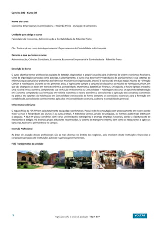 5 Informações sobre os cursos de graduação - USP 2017
Carreira 100 - Curso 30
Nome do curso
Economia Empresarial e Controladoria - Ribeirão Preto - Duração: 8 semestres
Unidade que abriga o curso
Faculdade de Economia, Administração e Contabilidade de Ribeirão Preto
Obs: Trata-se de um curso interdepartamental: Departamentos de Contabilidade e de Economia.
Carreira a que pertence o curso
Administração, Ciências Contábeis, Economia, Economia Empresarial e Controladoria - Ribeirão Preto
Descrição do Curso
O curso objetiva formar profissionais capazes de detectar, diagnosticar e propor soluções para problemas de ordem econômico-financeira,
tanto de organizações privadas como públicas. Especificamente, o curso visa desenvolver habilidades de planejamento e uso sistemas de
informação para solucionar problemas econômicos e financeiros de organizações. O curso é estruturado em duas etapas: Núcleo de Formação
Comum e Habilitações. Durante os três primeiros anos, o ingressante cumpre o conjunto de disciplinas do Núcleo de Formação Comum, em
que são alicerçadas as bases em Teoria Econômica, Contabilidade, Matemática, Estatística e Finanças. Em seguida, o futuro egresso procede a
uma escolha em sua carreira, completando sua formação em Economia ou Contabilidade – Habilitações do curso. Os optantes da Habilitação
em Economia completarão sua formação em história econômica e teoria econômica, consolidando a aplicação dos conceitos econômicos
na prática. Os optantes da Habilitação em Contabilidade estruturarão de forma completa os conteúdos essenciais para a formação em
contabilidade, consolidando conhecimentos aplicados em contabilidade societária, auditoria e contabilidade gerencial.
Infraestrutura do Curso
O espaço físico da FEA-RP tem salas totalmente equipadas e confortáveis. Possui rede de computação com processamento em nuvens dando
maior acesso e flexibilidade aos alunos e as aulas práticas. A Biblioteca Central, grupos de pesquisa, os eventos acadêmicos estimulam
a pesquisa. A FEA-RP possui convênios com várias universidades estrangeiras e diversas empresas nacionais, dando a oportunidade de
intercâmbio e estágio. Há diversos grupos estudantis reconhecidos. O sistema de transporte interno, bem como os restaurantes e agências
bancárias, facilitam a permanência no campus.
Inserção Profissional
As áreas de atuação desses profissionais são as mais diversas no âmbito dos negócios, pois envolvem desde instituições financeiras e
corporações privadas até instituições públicas e agências governamentais.
Foto representativa da unidade
VOLTAR
 