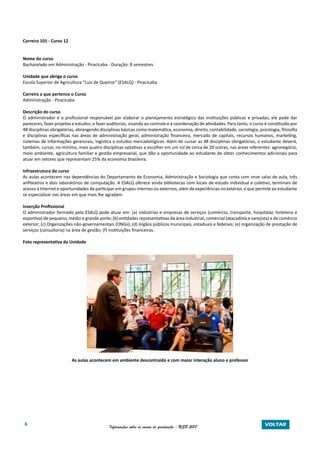 6 Informações sobre os cursos de graduação - USP 2017 VOLTAR
Carreira 101 - Curso 12
Nome do curso
Bacharelado em Administração - Piracicaba - Duração: 8 semestres
Unidade que abriga o curso
Escola Superior de Agricultura “Luiz de Queiroz” (ESALQ) - Piracicaba
Carreira a que pertence o Curso
Administração - Piracicaba
Descrição do curso
O administrador é o profissional responsável por elaborar o planejamento estratégico das instituições públicas e privadas; ele pode dar
pareceres, fazer projetos e estudos; e fazer auditorias, visando ao controle e à coordenação de atividades. Para tanto, o curso é constituído por
48 disciplinas obrigatórias, abrangendo disciplinas básicas como matemática, economia, direito, contabilidade, sociologia, psicologia, filosofia
e disciplinas específicas nas áreas de administração geral, administração financeira, mercado de capitais, recursos humanos, marketing,
sistemas de informações gerenciais, logística e estudos mercadológicos. Além de cursar as 48 disciplinas obrigatórias, o estudante deverá,
também, cursar, no mínimo, mais quatro disciplinas optativas a escolher em um rol de cerca de 20 outras, nas áreas referentes: agronegócio,
meio ambiente, agricultura familiar e gestão empresarial, que dão a oportunidade ao estudante de obter conhecimentos adicionais para
atuar em setores que representam 25% da economia brasileira.
Infraestrutura do curso
As aulas acontecem nas dependências do Departamento de Economia, Administração e Sociologia que conta com onze salas de aula, três
anfiteatros e dois laboratórios de computação. A ESALQ oferece ainda bibliotecas com locais de estudo individual e coletivo, terminais de
acesso à Internet e oportunidades de participar em grupos internos ou externos, além de experiências no exterior, o que permite ao estudante
se especializar nas áreas em que mais lhe agradam.
Inserção Profissional
O administrador formado pela ESALQ pode atuar em: (a) indústrias e empresas de serviços (comércio, transporte, hospitalar, hoteleira e
esportiva) de pequeno, médio e grande porte; (b) entidades representativas da área industrial, comercial (atacadista e varejista) e de comércio
exterior; (c) Organizações não-governamentais (ONGs); (d) órgãos públicos municipais, estaduais e federais; (e) organização de prestação de
serviços (consultoria) na área de gestão; (f) instituições financeiras.
Foto representativa da Unidade
As aulas acontecem em ambiente descontraído e com maior interação aluno e professor
 