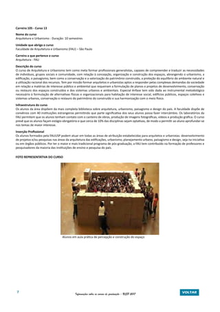7 Informações sobre os cursos de graduação - USP 2017 VOLTAR
Carreira 105 - Curso 13
Nome do curso
Arquitetura e Urbanismo - Duração: 10 semestres
Unidade que abriga o curso
Faculdade de Arquitetura e Urbanismo (FAU) – São Paulo
Carreira a que pertence o curso
Arquitetura - FAU
Descrição do curso
O curso de Arquitetura e Urbanismo tem como meta formar profissionais generalistas, capazes de compreender e traduzir as necessidades
de indivíduos, grupos sociais e comunidade, com relação à concepção, organização e construção dos espaços, abrangendo o urbanismo, a
edificação, o paisagismo, bem como a conservação e a valorização do patrimônio construído, a proteção do equilíbrio do ambiente natural e
a utilização racional dos recursos. Tem por missão formar arquitetos e urbanistas aptos a responder pelas complexas demandas da sociedade
em relação a matérias de interesse público e ambiental que requeiram a formulação de planos e projetos de desenvolvimento, conservação
ou restauro dos espaços construídos e dos sistemas urbanos e ambientais. Especial ênfase tem sido dada ao instrumental metodológico
necessário à formulação de alternativas físicas e organizacionais para habitação de interesse social, edifícios públicos, espaços coletivos e
sistemas urbanos, conservação e restauro do patrimônio do construído e sua harmonização com o meio físico.
Infraestrutura do curso
Os alunos da área dispõem da mais completa biblioteca sobre arquitetura, urbanismo, paisagismo e design do país. A faculdade dispõe de
convênios com 40 instituições estrangeiras permitindo que parte significativa dos seus alunos possa fazer intercâmbio. Os laboratórios da
FAU permitem que os alunos tenham contato com o canteiro de obras, produção de imagens fotográficas, vídeos e produção gráfica. O curso
prevê que os alunos façam estágio obrigatório e que cerca de 10% das disciplinas sejam optativas, de modo a permitir ao aluno aprofundar-se
nos temas de maior interesse.
Inserção Profissional
Os alunos formados pela FAUUSP podem atuar em todas as áreas de atribuição estabelecidas para arquitetos e urbanistas: desenvolvimento
de projetos e/ou pesquisas nas áreas da arquitetura das edificações, urbanismo, planejamento urbano, paisagismo e design, seja na iniciativa
ou em órgãos públicos. Por ter o maior e mais tradicional programa de pós-graduação, a FAU tem contribuído na formação de professores e
pesquisadores da maioria das instituições de ensino e pesquisa do país.
FOTO REPRESENTATIVA DO CURSO
Alunos em aula prática de percepção e construção do espaço
 