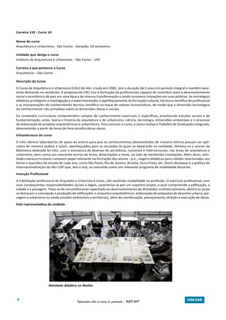 8 Informações sobre os cursos de graduação - USP 2017 VOLTAR
Carreira 110 - Curso 14
Nome do curso
Arquitetura e Urbanismo - São Carlos - Duração: 10 semestres
Unidade que abriga o curso
Instituto de Arquitetura e Urbanismo - São Carlos - USP
Carreira a que pertence o Curso
Arquitetura – São Carlos
Descrição do Curso
O Curso de Arquitetura e Urbanismo (CAU) do IAU, criado em 1985, tem a duração de 5 anos em período integral e mantém exce-
lente demanda no vestibular. A proposta do CAU visa à formação de profissionais capazes de contribuir para o desenvolvimento
social e econômico de país em uma época de intensa transformação e ainda incorpora inovações em suas práticas. As estratégias
didáticas privilegiam a investigação e a experimentação, o aperfeiçoamento da formação cultural, técnica e científica do profissional
e as incorporações do conhecimento técnico cientifico no leque de valores humanísticos, de modo que a dimensão tecnológica
do conhecimento não prevaleça sobre as dimensões éticas e sociais.
Os conteúdos curriculares compreendem campos do conhecimento essenciais e específicos, envolvendo estudos sociais e de
fundamentação, artes, teoria e história da arquitetura e do urbanismo, ciência, tecnologia, dimensões ambientais e o processo
de elaboração de projetos arquitetônicos e urbanísticos. Para concluir o curso, o aluno realiza o Trabalho de Graduação Integrado,
desenvolvido a partir de tema de livre escolha desse aluno.
Infraestrutura do curso
O CAU oferece laboratórios de apoio ao ensino para que os conhecimentos desenvolvidos de maneira teórica possam ser apli-
cados de maneira prática e assim, aperfeiçoados para as situações às quais se depararão na realidade. Destaca-se o acervo da
Biblioteca dedicada ao CAU, com a assinatura de dezenas de periódicos, nacionais e internacionais, nas áreas de arquitetura e
urbanismo, bem como um crescente acervo de livros, dissertações e teses, ao lado de excelentes instalações. Além disso, ativi-
dades extracurriculares cumprem papel relevante na formação dos alunos - p.e., viagens didáticas para cidades relacionadas aos
temas e questões de estudo de cada ano, como São Paulo, Rio de Janeiro, Brasília, Ouro Preto, etc. Outro destaque é a política de
internacionalização do IAU-USP que, ano a ano, se consolida como um relevante programa de mobilidade discente.
Inserção Profissional
A habilitação profissional do Arquiteto e Urbanista é única, não existindo modalidade na profissão. O exercício profissional, com
suas consequentes responsabilidades sociais e legais, caracteriza-se por um espectro amplo, o qual compreende a edificação, a
cidade e a paisagem. Trata-se de um profissional capacitado ao desenvolvimento de atividades multidisciplinares, dentre as quais
se destacam a concepção e produção de edificações e conjuntos arquitetônicos, elaboração de propostas de desenho urbano, pai-
sagem e urbanismo ou ainda estudos ambientais e territoriais, além da coordenação, planejamento, direção e execução de obras.
Foto representativa da unidade.
	 Atividade didática no Atelier.
 