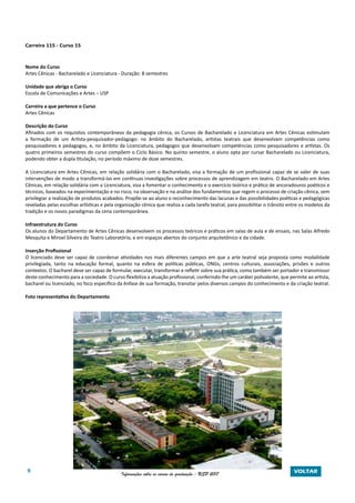 9 Informações sobre os cursos de graduação - USP 2017 VOLTAR
Carreira 115 - Curso 15
Nome do Curso
Artes Cênicas - Bacharelado e Licenciatura - Duração: 8 semestres
Unidade que abriga o Curso
Escola de Comunicações e Artes – USP
Carreira a que pertence o Curso
Artes Cênicas
Descrição do Curso
Afinados com os requisitos contemporâneos da pedagogia cênica, os Cursos de Bacharelado e Licenciatura em Artes Cênicas estimulam
a formação de um Artista-pesquisador-pedagogo: no âmbito do Bacharelado, artistas teatrais que desenvolvam competências como
pesquisadores e pedagogos, e, no âmbito da Licenciatura, pedagogos que desenvolvam competências como pesquisadores e artistas. Os
quatro primeiros semestres do curso compõem o Ciclo Básico. No quinto semestre, o aluno opta por cursar Bacharelado ou Licenciatura,
podendo obter a dupla titulação, no período máximo de doze semestres.
A Licenciatura em Artes Cênicas, em relação solidária com o Bacharelado, visa a formação de um profissional capaz de se valer de suas
intervenções de modo a transformá-las em contínuas investigações sobre processos de aprendizagem em teatro. O Bacharelado em Artes
Cênicas, em relação solidária com a Licenciatura, visa a fomentar o conhecimento e o exercício teórico e prático de ancoradouros poéticos e
técnicos, baseados na experimentação e no risco, na observação e na análise dos fundamentos que regem o processo de criação cênica, sem
privilegiar a realização de produtos acabados. Propõe-se ao aluno o reconhecimento das lacunas e das possibilidades poéticas e pedagógicas
reveladas pelas escolhas artísticas e pela organização cênica que realiza a cada tarefa teatral, para possibilitar o trânsito entre os modelos da
tradição e os novos paradigmas da cena contemporânea.
Infraestrutura do Curso
Os alunos do Departamento de Artes Cênicas desenvolvem os processos teóricos e práticos em salas de aula e de ensaio, nas Salas Alfredo
Mesquita e Miroel Silveira do Teatro Laboratório, e em espaços abertos do conjunto arquitetônico e da cidade.
Inserção Profissional
O licenciado deve ser capaz de coordenar atividades nos mais diferentes campos em que a arte teatral seja proposta como modalidade
privilegiada, tanto na educação formal, quanto na esfera de políticas públicas, ONGs, centros culturais, associações, prisões e outros
contextos. O bacharel deve ser capaz de formular, executar, transformar e refletir sobre sua prática, como também ser portador e transmissor
deste conhecimento para a sociedade. O curso flexibiliza a atuação profissional, conferindo-lhe um caráter polivalente, que permite ao artista,
bacharel ou licenciado, no foco específico da ênfase de sua formação, transitar pelos diversos campos do conhecimento e da criação teatral.
Foto representativa do Departamento
 