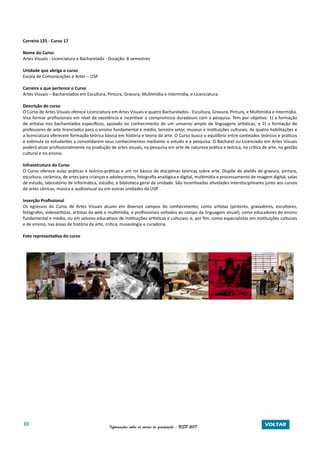10 Informações sobre os cursos de graduação - USP 2017 VOLTAR
Carreira 125 - Curso 17
Nome do Curso
Artes Visuais - Licenciatura e Bacharelado - Duração: 8 semestres
Unidade que abriga o curso
Escola de Comunicações e Artes – USP
Carreira a que pertence o Curso
Artes Visuais – Bacharelados em Escultura, Pintura, Gravura, Multimídia e Intermídia, e Licenciatura.
Descrição do curso
O Curso de Artes Visuais oferece Licenciatura em Artes Visuais e quatro Bacharelados - Escultura, Gravura, Pintura, e Multimídia e Intermídia.
Visa formar profissionais em nível de excelência e incentivar o compromisso duradouro com a pesquisa. Tem por objetivo: 1) a formação
de artistas nos bacharelados específicos, apoiado no conhecimento de um universo amplo de linguagens artísticas; e 2) a formação de
professores de arte licenciados para o ensino fundamental e médio, terceiro setor, museus e instituições culturais. As quatro habilitações e
a licenciatura oferecem formação teórica básica em história e teoria da arte. O Curso busca o equilíbrio entre conteúdos teóricos e práticos
e estimula os estudantes a consolidarem seus conhecimentos mediante o estudo e a pesquisa. O Bacharel ou Licenciado em Artes Visuais
poderá atuar profissionalmente na produção de artes visuais, na pesquisa em arte de natureza prática e teórica, na crítica de arte, na gestão
cultural e no ensino.
Infraestrutura do Curso
O Curso oferece aulas práticas e teórico-práticas e um rol básico de disciplinas teóricas sobre arte. Dispõe de ateliês de gravura, pintura,
escultura, cerâmica, de artes para crianças e adolescentes, fotografia analógica e digital, multimídia e processamento de imagem digital, salas
de estudo, laboratório de informática, estúdio, e biblioteca geral da unidade. São incentivadas atividades interdisciplinares junto aos cursos
de artes cênicas, música e audiovisual ou em outras unidades da USP.
Inserção Profissional
Os egressos do Curso de Artes Visuais atuam em diversos campos do conhecimento; como artistas (pintores, gravadores, escultores,
fotógrafos, videoartistas, artistas da web e multimídia, e profissionais voltados ao campo da linguagem visual); como educadores do ensino
fundamental e médio, ou em setores educativos de instituições artísticas e culturais; e, por fim, como especialistas em instituições culturais
e de ensino, nas áreas de história da arte, crítica, museologia e curadoria.
Foto representativa do curso
 
