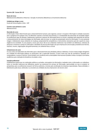 11 Informações sobre os cursos de graduação - USP 2017 VOLTAR
Carreira 130 - Cursos 18 e 19
Nome do Curso
Biblioteconomia (Matutino e Noturno) - Duração: 8 semestres (Matutino) ou 10 semestres (Noturno)
Unidade que abriga o curso
Escola de Comunicações e Artes - USP
Carreira a que pertence o curso
Biblioteconomia
Descrição do curso
A informação é fator determinante para o desenvolvimento humano, pois organizar, acessar e recuperar informação é condição necessária
para o progresso em qualquer área. Os diferentes suportes e formatos documentais e a complexidade das demandas da sociedade exigem
um profissional capaz de planejar, implementar e gerenciar sistemas de informação físicos ou virtuais, ampliados pela expansão da internet
e desenvolvimento de novas tecnologias da informação, além de atuar no campo da apropriação social da informação. O curso pretende
integrar o bibliotecário nesse ambiente em mudança, propiciando-lhe competências e instrumentos necessários para dar suporte às novas
exigências da sociedade. O curso prepara o aluno para atuar não só nos ambientes tradicionais mas também em bibliotecas, institutos de
pesquisas e empresas e ainda em instituições e atividades da área da informação, tais que empresas de comunicação, provedores de internet,
arquivos, museus, organizações não governamentais, em ambiente físico e virtual.
Infraestrutura do curso
O curso conta com laboratório de informática para o desenvolvimento das atividades práticas e biblioteca. O aluno realiza estágio obrigatório
em unidades de informação públicas ou particulares sob a supervisão docente. O aluno conta com sala de convivência, equipada com
computadores, e acesso à internet. Conta também com convênios entre universidades internacionais (Estados Unidos e Europa) e com bolsas
acadêmicas para realização de disciplinas vinculadas a área.
Inserção profissional
O bibliotecário pode atuar em instituições públicas ou privadas, como gestor da informação e mediador entre a informação e os indivíduos,
tanto no mercado tradicional das bibliotecas quanto nas assessorias de serviços de Informação, oportunidade em que se ampliam as
perspectivas para os profissionais atuarem de forma autônoma, inclusive pela constituição de empresas especializadas. Nessa atividade, o
bibliotecário pode atuar, sobretudo, na consultoria às entidades da área empresarial e do terceiro setor.
 