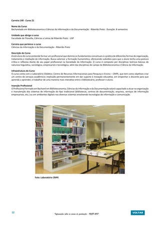 12 Informações sobre os cursos de graduação - USP 2017 VOLTAR
Carreira 140 - Curso 21
Nome do Curso
Bacharelado em Biblioteconomia e Ciências da Informação e da Documentação - Ribeirão Preto - Duração: 8 semestres
Unidade que abriga o curso
Faculdade de Filosofia, Ciências e Letras de Ribeirão Preto - USP
Carreira que pertence o curso
Ciências da Informação e da Documentação - Ribeirão Preto
Descrição do Curso
A estrutura do curso pretende formar um profissional que domine os fundamentos conceituais e a prática de diferentes formas de organização,
tratamento e mediação da informação. Busca valorizar a formação humanística, oferecendo subsídios para que o aluno tenha uma postura
crítica e reflexiva diante de seu papel profissional na Sociedade da Informação. O curso é composto por disciplinas teóricas básicas de
natureza linguística, sociológica, empresarial e tecnológica, além das disciplinas do campo da Biblioteconomia e Ciência da Informação.
Infraestrutura do Curso
O curso conta com o Laboratório Didático: Centro de Recursos Informacionais para Pesquisa e Ensino – CRIPE, que tem como objetivos criar
um centro de serviços acadêmicos implicado permanentemente em dar suporte à inovação educativa, em empenhar o discente para que
aprenda a aprender, e trabalhar de uma maneira mais interativa entre o bibliotecário, professor e aluno.
Inserção Profissional
O Profissional formado em Bacharel em Biblioteconomia, Ciências da Informação e da Documentação estará capacitado a atuar na organização
e manutenção dos sistemas de informação do tipo tradicional (bibliotecas, centros de documentação, arquivos, serviços de informação
empresariais, etc.) ou em ambientes digitais nos diversos sistemas envolvendo tecnologias de informação e comunicação.
Foto: Laboratório CRIPE
 