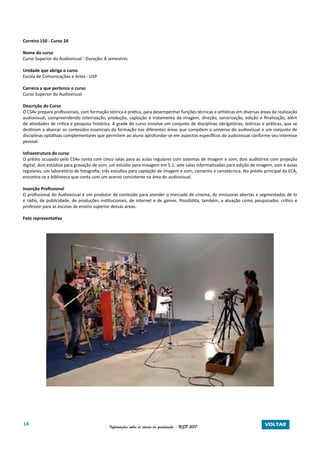 14 Informações sobre os cursos de graduação - USP 2017 VOLTAR
Carreira 150 - Curso 24
Nome do curso
Curso Superior do Audiovisual - Duração: 8 semestres
Unidade que abriga o curso
Escola de Comunicações e Artes - USP
Carreira a que pertence o curso
Curso Superior do Audiovisual
Descrição do Curso
O CSAv prepara profissionais, com formação teórica e prática, para desempenhar funções técnicas e artísticas em diversas áreas da realização
audiovisual, compreendendo roteirização, produção, captação e tratamento da imagem, direção, sonorização, edição e finalização, além
de atividades de crítica e pesquisa histórica. A grade do curso envolve um conjunto de disciplinas obrigatórias, teóricas e práticas, que se
destinam a abarcar os conteúdos essenciais da formação nas diferentes áreas que compõem o universo do audiovisual e um conjunto de
disciplinas optativas complementares que permitem ao aluno aprofundar-se em aspectos específicos do audiovisual conforme seu interesse
pessoal.
Infraestrutura do curso
O prédio ocupado pelo CSAv conta com cinco salas para as aulas regulares com sistemas de imagem e som; dois auditórios com projeção
digital; dois estúdios para gravação de som; um estúdio para mixagem em 5.1; sete salas informatizadas para edição de imagem, som e aulas
regulares; um laboratório de fotografia; três estúdios para captação de imagem e som; camarins e cenotécnica. No prédio principal da ECA,
encontra-se a biblioteca que conta com um acervo consistente na área do audiovisual.
Inserção Profissional
O profissional do Audiovisual é um produtor de conteúdo para atender o mercado de cinema, de emissoras abertas e segmentadas de tv
e rádio, de publicidade, de produções institucionais, de internet e de games. Possibilita, também, a atuação como pesquisador, crítico e
professor para as escolas de ensino superior dessas áreas.
Foto representativa
 