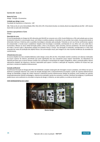 15 Informações sobre os cursos de graduação - USP 2017 VOLTAR
Carreira 155 - Curso 25
Nome do Curso
Design - Duração: 10 semestres
Unidade que abriga o curso
Faculdade de Arquitetura e Urbanismo - USP
Obs: Trata-se de um curso Interunidades (FAU, FEA, ECA e EP). A Secretaria Escolar, no entanto, ficará nas dependências da FAU - USP, mesmo
local onde as aulas são ministradas.
Carreira a que pertence o Curso
Design
Descrição do curso
O curso de graduação em Design da USP, oferecido pela FAUUSP em conjunto com a ECA, Escola Politécnica e FEA, está voltado para as áreas
de desenho industrial e comunicação visual, com ênfase na prática projetual, entendida no seu sentido mais amplo, incorporando desde as
dimensões teóricas e históricas até as questões tecnológicas colocadas pela produção. Pretende-se com isso formar profissionais capazes
de compreender o mundo atual e estabelecer relações entre tecnologia e sociedade, contribuindo em seu ofício com uma visão ética e
humanística. Oferece ao aluno sólida formação prática, crítica e de pesquisa, sobre conceitos, técnicas produtivas e de teoria de projeto,
de modo a torná-lo apto a desenvolver projetos de produtos físicos e visuais. Sua formação é conduzida, considerando-se a linha mais
avançada dos meios de produção dos objetos físicos e da comunicação visual, para integrá-lo às mais recentes tendências da sociedade do
conhecimento.
Infraestrutura do curso
Os alunos dispõem da mais completa biblioteca sobre design e áreas afins do País. A faculdade mantém convênios com diversas instituições
de ensino superior do exterior, permitindo que parte significativa dos seus estudantes possa realizar intercâmbio. Os laboratórios da
FAUUSP permitem que os alunos tenham contato com a produção e manipulação de imagens fotográficas, vídeos, produção gráfica. Nossos
laboratórios dispõem de máquinas e técnicos capacitados para apoiar e orientar a execução de maquetes, modelos em escala real, que
permitam o estudo de trabalhos tridimensionais.
Inserção profissional
O profissional formado em Design pela FAU está habilitado a projetar ampla gama de mensagens visuais e produtos, com ênfase nos que se
destinam à produção industrial. Seu campo de atuação abrange tanto o desenvolvimento de projetos a partir de suportes bidimensionais
(design da identidade e design das mídias impressa e eletrônica) quanto tridimensionais (design do produto), como também de suportes
preponderantemente híbridos (embalagens, sistemas de sinalização, painéis de comando e controle, interfaces tecnológicas). O profissional
poderá atuar como autônomo ou vinculado a empresa de design, a indústria, ao setor público, ou ainda ao terceiro setor.
FOTO REPRESENTATIVA DO CURSO
Mostra Design
 