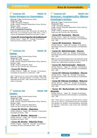 Carreiras
CarreirasFuvest2017
Manual do Candidato 8 Área de humanidades
VOLTAR
 Carreira 155 VAGAS: 28
Design
Prova da 1ª fase: Conhecimentos Gerais
Provas da 2ª fase:
1º dia - Português, Redação
2º dia - História, Geografia, Matemática, Física, Química,
Biologia, Inglês
3º dia - História, Geografia, Física
Cada uma das 4 provas vale 100 pontos.
 Curso 25: Design
Período: Noturno Vagas: 28 Duração: 10 semestres
Faculdade de Arquitetura e Urbanismo - USP
Obs: Trata-se de um curso Interunidades (FAU, FEA,
ECA e EP). A Secretaria Escolar, no entanto, ficará nas
dependências da FAU - USP, mesmo local onde as aulas
serão ministradas.
 Carreira 160 VAGAS: 448
Direito
Prova da 1ª fase: Conhecimentos Gerais
Provas da 2ª fase:
1º dia - Português, Redação
2º dia - História, Geografia, Matemática, Física, Química,
Biologia, Inglês
3º dia - História, Geografia, Matemática
Cada uma das 4 provas vale 100 pontos.
 Curso 26: Direito - Matutino
Período: Matutino Vagas: 180 Duração: 10 semestres
Faculdade de Direito - USP
 Curso 27: Direito - Noturno
Período: Noturno Vagas: 188 Duração: 10 semestres
Faculdade de Direito - USP
 Curso 28: Direito - Ribeirão Preto
Período: Integral Vagas: 80 Duração: 10 semestres
Faculdade de Direito de Ribeirão Preto - USP
 Carreira 150 VAGAS: 35
Curso Superior do Audiovisual
Prova da 1ª fase: Conhecimentos Gerais
Provas da 2ª fase:
1º dia - Português, Redação
2º dia - História, Geografia, Matemática, Física, Química,
Biologia, Inglês
3º dia - História, Geografia
Prova de Habilidades Específicas
Cada uma das 5 provas vale 100 pontos. No cálculo da
Nota Final, as 4 primeiras provas terão peso 1 (um) e
a Prova de Habilidades Específicas terá peso 2 (dois).
 Curso24:CursoSuperiordoAudiovisual
Período: Diurno Vagas: 35 Duração: 8 semestres
Escola de Comunicações e Artes - USP
Área de humanidades
 Carreira 165 VAGAS: 413
Economia, Administração, Ciências
Contábeis e Atuária
Prova da 1ª fase: Conhecimentos Gerais
Provas da 2ª fase:
1º dia - Português, Redação
2º dia - História, Geografia, Matemática, Física, Química,
Biologia, Inglês
3º dia - História, Geografia, Matemática
Cada uma das 4 provas vale 100 pontos.
 Curso 29: Economia - Diurno
Período: Diurno Vagas: 63 Duração: 8 semestres
Faculdade de Economia, Administração e Contabilidade,
FEA - USP
 Curso 30: Economia - Noturno
Período: Noturno Vagas: 63 Duração: 10 semestres
Faculdade de Economia, Administração e Contabilidade,
FEA - USP
 Curso 31: Administração - Diurno
Período: Diurno Vagas: 70 Duração: 8 semestres
Faculdade de Economia, Administração e Contabilidade,
FEA - USP
Obs: O curso de Administração diurno terá aulas pela manhã
e à tarde, nos dois primeiros anos do curso. A partir do
terceiro ano, predominará o período da manhã.
 Curso 32: Administração - Noturno
Período: Noturno Vagas: 77 Duração: 10 semestres
Faculdade de Economia, Administração e Contabilidade,
FEA - USP
 Curso 33: Ciências Contábeis - Diurno
Período: Diurno Vagas: 35 Duração: 8 semestres
Faculdade de Economia, Administração e Contabilidade,
FEA - USP
 Curso 34: Ciências Contábeis - Noturno
Período: Noturno Vagas: 70 Duração: 8 semestres
Faculdade de Economia, Administração e Contabilidade,
FEA - USP
 Curso 35: Bacharelado em Ciências
Atuariais
Período: Noturno Vagas: 35 Duração: 8 semestres
Faculdade de Economia, Administração e Contabilidade,
FEA - USP
Obs: Tanto para os cursos do período diurno quanto
para os do noturno, há disciplinas que são ministradas
aos sábados; há, também, outras disciplinas, oferecidas
de segunda a sexta-feira, cujas provas são realizadas
aos sábados.
 