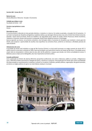 16 Informações sobre os cursos de graduação - USP 2017 VOLTAR
Carreira 160 - Cursos 26 e 27
Nome do curso
Direito (Matutino e Noturno) - Duração: 10 semestres
Unidade que abriga o curso
Faculdade de Direito – USP
Carreira a que pertence o curso
Direito
Descrição do curso
O curso de Direito é oferecido em dois períodos distintos, o matutino e o noturno. Em ambos os períodos, a duração é de 10 semestres. O
currículo é composto por disciplinas obrigatórias e optativas eletivas, que abrangem diversas áreas, tais como: Direito Civil, Direito Comercial,
Filosofia e Teoria Geral do Direito, Direito do Trabalho e da Seguridade Social, Direito do Estado, Direito Processual, Direito Econômico,
Tributário e Financeiro, Direito Internacional e Comparado, Direito Penal, Medicina Forense e Criminologia.
Busca-se garantir aos alunos, nos primeiros semestres, uma formação sólida e humanista em disciplinas que envolvem a teoria geral do
Direito, para propiciar a oportunidade de escolhas mais específicas nos semestres finais, conforme os interesses e afinidades pessoais de
cada estudante.
Infraestrutura do curso
A Faculdade de Direito está instalada no Largo de São Francisco (Centro), no local onde funcionava um antigo convento do século XVI. O
edifício atual foi construído na década de 1930 e hoje está tombado como patrimônio histórico do Estado de São Paulo. A Faculdade possui
ampla rede de computadores e ótimas salas de aula, além de 06 auditórios e espaços para estudo, com ótima comodidade de acesso. A
Biblioteca possui amplo acervo bibliográfico, dos mais importantes da América latina.
Inserção profissional
Com a graduação em Direito são abertas diferentes perspectivas profissionais, tais como a Advocacia, pública ou privada, a Magistratura
(juiz), o Ministério Público (promotoria), Delegado de Polícia, a docência e a pesquisa. A formação geral em Direito abre ainda a possibilidade
de ampla atuação no assessoramento a empresas, no Brasil ou no exterior, sindicatos, partidos políticos, organizações não governamentais,
jornalismo ou órgãos públicos em geral, nos níveis federal, estadual e municipal.
 