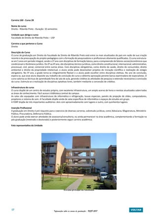 17 Informações sobre os cursos de graduação - USP 2017 VOLTAR
Carreira 160 - Curso 28
Nome do curso
Direito - Ribeirão Preto - Duração: 10 semestres
Unidade que abriga o curso
Faculdade de Direito de Ribeirão Preto – USP
Carreira a que pertence o Curso
Direito
Descrição do Curso
O curso de graduação em Direito da Faculdade de Direito de Ribeirão Preto está entre os mais atualizados do país em razão de sua criação
recente e da preocupação do projeto pedagógico com a formação de pesquisadores e profissionais altamente qualificados. O curso estrutura-
se em 5 anos em período integral, sendo o 1º ano com disciplinas de formação básica, para a compreensão de fatores sociais/econômicos que
condicionam o fenômeno jurídico. Do 2º ao 4º ano, são disciplinas técnico-jurídicas, como direito constitucional, internacional, administrativo,
processual, civil, penal, comercial entre outras áreas. Com disciplinas obrigatórias, como direito da saúde, direito do consumidor, direito
ambiental e direito da propriedade intelectual; o aluno ainda pode desenvolver projetos de iniciação científica e realização de estágio
obrigatório. No 5º ano, a grade torna-se integralmente flexível e o aluno pode escolher entre disciplinas eletivas. No ano de conclusão,
espera-se, que esse aluno deposite seu trabalho de conclusão de curso e obtenha aprovação perante banca examinadora de especialistas. O
curso valoriza as técnicas de aprendizado fora de sala de aula, gerando créditos às atividades de pesquisa e extensão necessários à conclusão
do curso. Estimula-se a realização de disciplinas optativas livres, também mediante a concessão de créditos.
Infraestrutura do curso
O curso dispõe de um centro de estudos próprio, com excelente infraestrutura, um amplo acervo de livros e revistas atualizados sobre todas
as áreas de conhecimento. Fácil acesso à biblioteca central do campus.
As salas são equipadas com infraestrutura de informática e refrigeração, lousas especiais, painéis de projeção de slides, computadores,
projetores e sistema de som. A Faculdade dispõe ainda de salas específicas de informática e espaços de estudos em grupo.
A FDRP dispõe de três importantes auditórios: dois com aproximadamente cem lugares e outro, com quinhentos lugares.
Inserção Profissional
A graduação em Direito é pré-requisito para o exercício de diversas carreiras, sobretudo jurídicas, como Advocacia, Magistratura, Ministério
Público, Procuradoria, Defensoria Pública.
O aluno pode ainda exercer atividades de assessoria/consultoria, ou ainda permanecer na área acadêmica, complementando a formação na
pós-graduação (mestrado e doutorado) e posteriormente seguir carreira acadêmica.
Foto representativa da Unidade
Entrada principal da Faculdade
 