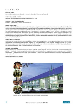 18 Informações sobre os cursos de graduação - USP 2017 VOLTAR
Carreira 165 - Cursos 29 e 30
NOME DO CURSO
Economia (Diurno e Noturno) - Duração: 8 semestres (Diurno) ou 10 semestres (Noturno)
UNIDADE QUE ABRIGA O CURSO
Faculdade de Economia, Administração e Contabilidade - FEA - USP
CARREIRA A QUE PERTENCE O CURSO
Economia, Administração, Ciências Contábeis e Atuária
DESCRIÇÃO DO CURSO
O curso de Ciências Econômicas está embasado em disciplinas obrigatórias e optativas que compreendem as competências definidas pelas
Diretrizes Curriculares Nacionais. A capacidade analítica, o espírito crítico e a sensibilidade para entender o sistema econômico são providos
pelas disciplinas eminentemente teóricas e pelas disciplinas de formação social. Esses dois conjuntos abrangem as várias correntes em que
hoje se divide a teoria econômica e a discussão sobre o contexto social e institucional no qual se insere a economia. A formação instrumental
é fornecida por um leque amplo de disciplinas de caráter matemático, estatístico e econométrico, além da economia matemática e das
matérias concernentes ao funcionamento prático do complexo mercado financeiro atual. O conhecimento da realidade brasileira é fornecido
pelas disciplinas relacionadas à história econômica e à economia brasileira, além daquelas de teor mais aplicado, as quais também contribuem
para a formação teórica dos alunos.
INFRAESTRUTURA DO CURSO
Os alunos da FEA dispõem de excelente infraestrutura. Há 35 salas de aula equipadas com microcomputadores e projetores, 8 laboratórios de
informática e 12 salas de estudo com capacidade total para 350 alunos. A biblioteca é a maior do país na área. Possui cerca de 170.000 livros,
1.870 títulos de periódicos, 1.200 itens de videoteca/multimídia e 9.000 teses. Em breve, receberá acervo de 240 mil volumes, doado pelo
Prof. Antonio Delfim Netto. Todas as instalações possuem ar condicionado.
INSERÇÃO PROFISSIONAL
Os economistas atuam principalmente em consultorias, órgãos do governo, mercado financeiro, empresas de grande porte e instituições
públicas e privadas de ensino e pesquisa. Desenvolvem diversas atividades, dentre as quais se destacam o planejamento e análise de
investimentos, a programação e avaliação de políticas públicas, a elaboração de laudos e pareceres e a realização de estudos ligados à
conjuntura econômica.
FOTO REPRESENTATIVA DA UNIDADE
Fachada da FEA – Faculdade de Economia, Administração e Contabilidade
 