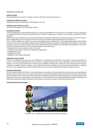 19 Informações sobre os cursos de graduação - USP 2017 VOLTAR
Carreira 165 - Cursos 31 e 32
NOME DO CURSO
Administração (Diurno e Noturno) - Duração: 8 semestres (Diurno) ou 10 semestres (Noturno)
UNIDADE QUE ABRIGA OS CURSOS
Faculdade de Economia, Administração e Contabilidade - FEA - USP
CARREIRA A QUE PERTENCE O CURSO
Economia, Administração, Ciências Contábeis e Atuária
DESCRIÇÃO DO CURSO
O curso de graduação em administração desenvolve um conjunto de habilidades que contribuem para a formação do aluno, visando gerar
as competências necessárias para que ele contribua para a criação de riquezas para a sociedade e para melhorar a qualidade de vida da
população.
Prepara o aluno para implementar as técnicas de administração: Planejamento Organização, Coordenação, Direção e Controle em todos os
tipos de Organizações, tais como: Empresas Industriais e Comerciais, Hospitais, Empresas Agropecuárias, Financeiras, etc.
O aluno poderá trabalhar nas seguintes áreas das organizações/empresas: Planejamento e Estruturação Organizacional, Administração
Financeira, Economia das Organizações, Gestão de Pessoas, Marketing, Produção, Operações e Logística, Métodos quantitativos e informática.
O programa curricular do curso de administração prevê o desenvolvimento das competências e habilidades que possibilitam o exercício da
liderança considerando excelência em ética e responsabilidade social destacando-se:
- visão global do meio social, político, econômico e cultural;
- competência para analisar criticamente os negócios das organizações;
- competência gerencial;
- habilidade de inovação;
- habilidade de comunicação interpessoal.
INFRAESTRUTURA DO CURSO
A FEA tem uma biblioteca que possui mais de 170.000 títulos. Tem laboratórios de informática, rede wireless e sala de videoconferência.
A CCInt – Comissão de Cooperação Internacional coordena os programas internacionais. Possui convênios e intercâmbios de alunos de
graduação com mais de 90 universidades no exterior. Possui entidades estudantis como a FEA júnior USP, empresa que presta serviços
a empresas e entidades públicas e privadas. A Liga de Mercado Financeiro é voltada aos alunos interessados em trabalhar no segmento
financeiro. Existem Ligas para outras áreas. Há ainda a Bateria, o Coral e o Teatro, possibilitando atuação em atividades culturais.
INSERÇÃO PROFISSIONAL
O Curso de Administração da FEA-USP é um curso multidisciplinar que qualifica o aluno para trabalhar em todas as áreas, com capacidades de
gerenciar cada uma, bem como, o que é característica única do curso de Administração, integrar o conhecimento de todas as áreas. O aluno
de administração aprende a lidar com decisões operacionais e estratégicas possibilitando o desenvolvimento de carreira como executivo de
empresas e bancos, como empreendedor, como pesquisador e como consultor. Há uma ampla possibilidade de atuação do profissional nos
mais diversos setores da economia: empresas do setor industrial, comercial, de serviços e terceiro setor, financeiro, etc.
FOTO REPRESENTATIVA DA UNIDADE
Fachada da FEA – Faculdade de Economia, Administração e Contabilidade
 
