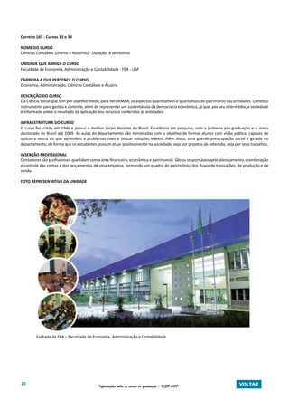 20 Informações sobre os cursos de graduação - USP 2017 VOLTAR
Carreira 165 - Cursos 33 e 34
NOME DO CURSO
Ciências Contábeis (Diurno e Noturno) - Duração: 8 semestres
UNIDADE QUE ABRIGA O CURSO
Faculdade de Economia, Administração e Contabilidade - FEA - USP
CARREIRA A QUE PERTENCE O CURSO
Economia, Administração, Ciências Contábeis e Atuária
DESCRIÇÃO DO CURSO
É a Ciência Social que tem por objetivo medir, para INFORMAR, os aspectos quantitativos e qualitativos do patrimônio das entidades. Constitui
instrumento para gestão e controle, além de representar um sustentáculo da democracia econômica, já que, por seu intermédio, a sociedade
é informada sobre o resultado da aplicação dos recursos conferidos às entidades.
INFRAESTRUTURA DO CURSO
O curso foi criado em 1946 e possui o melhor corpo docente do Brasil. Excelência em pesquisa, com a primeira pós-graduação e o único
doutorado do Brasil até 2009. As aulas do departamento são ministradas com o objetivo de formar alunos com visão prática, capazes de
aplicar a teoria do que aprendem a problemas reais e buscar soluções viáveis. Além disso, uma grande preocupação social é gerada no
departamento, de forma que os estudantes possam atuar positivamente na sociedade, seja por projetos de extensão, seja por seus trabalhos.
INSERÇÃO PROFISSIONAL
Contadores são profissionais que lidam com a área financeira, econômica e patrimonial. São os responsáveis pelo planejamento, coordenação
e controle das contas e dos lançamentos de uma empresa, formando um quadro do patrimônio, dos fluxos de transações, de produção e de
renda.
FOTO REPRESENTATIVA DA UNIDADE
Fachada da FEA – Faculdade de Economia, Administração e Contabilidade
 