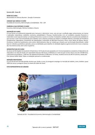 21 Informações sobre os cursos de graduação - USP 2017 VOLTAR
Carreira 165 - Curso 35
NOME DO CURSO
Bacharelado em Ciências Atuariais - Duração: 8 semestres
UNIDADE QUE ABRIGA O CURSO
Faculdade de Economia, Administração e Contabilidade - FEA - USP
CARREIRA A QUE PERTENCE O CURSO
Economia, Administração, Ciências Contábeis e Atuária
DESCRIÇÃO DO CURSO
O Curso forma um profissional preparado para mensurar e administrar riscos, uma vez que a profissão exige conhecimentos em teorias
e aplicações matemáticas, estatística, economia, probabilidade e finanças, transformando-o em um verdadeiro arquiteto financeiro e
matemático social capaz de analisar as mudanças financeiras e sociais no mundo. O estudante, também, deve ter consciência da realidade em
que vai atuar e estar instrumentalizado para trabalhar com as diversas variáveis que afetam as Entidades Abertas e Fechadas de Previdência
Complementar, Seguradoras, Companhias de Capitalização e Instituições do Mercado Financeiro e Risco, como: Bolsas de Valores, Bancos,
Corretoras, Fundos de Investimento, entre outros. Adicionalmente, deve ser notado que o Atuário, por sua formação diversificada e sólida
base em métodos quantitativos aplicados, possui as habilidades para trabalhar em atividades ligadas ao gerenciamento de riscos e empresas
das mais diversas áreas, bem como no governo.
INFRAESTRUTURA DO CURSO
Os alunos da FEA dispõem de excelente infraestrutura. Há 35 salas de aula equipadas com microcomputadores e projetores, 8 laboratórios de
informática e 12 salas de estudo com capacidade total para 350 alunos. A biblioteca é a maior do país na área. Possui cerca de 170.000 livros,
1.870 títulos de periódicos, 1.200 itens de videoteca/multimídia e 9.000 teses. Em breve, receberá acervo de 240 mil volumes, doado pelo
Prof. Antonio Delfim Netto. Todas as instalações possuem ar condicionado.
INSERÇÃO PROFISSIONAL
O curso da FEA tem formado grandes atuários que, desde o curso, já conseguem empregos no mercado de trabalho, como, também, quase
100% dos alunos conseguem passar no exame de ordem de classe.
FOTO REPRESENTATIVA DA UNIDADE
Fachada da FEA – Faculdade de Economia, Administração e Contabilidade
 