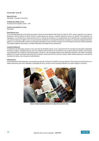 23 Informações sobre os cursos de graduação - USP 2017 VOLTAR
Carreira 185 - Curso 39
Nome do Curso
Editoração - Duração: 8 semestres
Unidade que abriga o curso
Escola de Comunicações e Artes – USP
Carreira a que pertence o curso
Editoração
Descrição do curso
O curso de Editoração da Escola de Comunicações e Artes da Universidade de São Paulo foi criado em 1972, sendo o segundo curso superior
destinado a formar editores no Brasil. Atento à modernização que alcança a indústria editorial no país e no exterior, busca atualizar sua
linguagem e sua infraestrutura, particularmente com a inserção de disciplinas e de equipamentos de multimídia para a produção textual
nos suportes impresso e digital. Com um corpo docente empenhado no acompanhamento das inovações no campo da produção editorial e
gráfica, o curso de Editoração confirma sua vocação multidisciplinar, pois incorpora na grade curricular disciplinas teóricas e práticas dedicadas
à formação acadêmica humanística e também dedicadas à formação técnico-profissional.
Inserção profissional
O profissional de Editoração envolve-se com uma série de atividades básicas, como o planejamento de mercado de publicações (viabilidade
econômica, tiragem, qualidade técnica), além dos trabalhos administrativos de uma editora e da secretaria editorial e gráfica. Suas funções
mais destacadas são a edição de texto (preparação e revisão) e a de arte (programação visual, editoração eletrônica e de vídeos e produção
gráfica). Seu campo de atuação tradicional está nas editoras comerciais de livros, manuais, revistas, sendo também expressivo o mercado de
confecção de vídeos, sites e produtos multimidiáticos.
Infraestrutura
Possui laboratórios informatizados, estruturados para atender aos fluxos de trabalho no campo editorial. Conta ainda com empresa júnior e a
editora-laboratório Com-Arte, dedicadas à publicação de livros, revistas e outros produtos editoriais em suporte digital ou impresso.
Alunos avaliam produto editorial no Laboratório da Com-Arte.
 