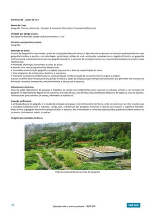 25 Informações sobre os cursos de graduação - USP 2017 VOLTAR
Carreira 195 - Cursos 42 e 43
Nome do Curso
Geografia (Diurno e Noturno) - Duração: 8 semestres (Diurno) ou 10 semestres (Noturno)
Unidade que abriga o curso
Faculdade de Filosofia, Letras e Ciências Humanas – USP
Carreira a que pertence o curso
Geografia
Descrição do Curso
O curso de Geografia foi implantado a partir de concepções da escola francesa. Após décadas de pesquisa e formação podemos falar em uma
geografia brasileira e paulista, com abordagens particulares, reflexo de uma combinação complexa entre o legado da história da geografia
internacional e o desenvolvimento de uma geografia brasileira. O processo de formação envolve um conjunto de atividades curriculares cujos
objetivos são:
• Promover a formação humanística e crítica do aluno.
• Permitir uma formação profissional diferenciada.
• Consolidar uma formação geográfica completa, seja qual for a área de especialização do aluno.
• Visar programas de ensino para a docência e a pesquisa.
• Promover a autonomia do formando na via da produção e da formulação de um conhecimento original e próprio.
O curso se define pela introdução de disciplinas temáticas a partir da composição por temas mais totalizantes que permitem um processo de
formação constante, envolvendo, simultaneamente, a educação e a pesquisa.
Infraestrutura do Curso
Salas de aulas, laboratórios de pesquisa e trabalhos de campo são fundamentais para sustentar os estudos verticais e de formação do
geógrafo. O departamento dispõe de um auditório, seis salas de aula, sala de vídeo, dez laboratórios didáticos e de pesquisa, salas de estudos,
infraestrutura para trabalhos de campo, informática e audiovisual.
Inserção profissional
A atribuição básica do geógrafo é o estudo da produção do espaço e do ordenamento territorial, onde se evidenciam as inter-relações que
a sociedade estabelece com a natureza. Estuda, pois, a dimensão dos processos humanos e naturais que moldam a superfície terrestre.
Dessa forma, o geógrafo desenvolve pesquisa básica e aplicada, em universidades e institutos especializados, podendo também dedicar-se
ao ensino fundamental, médio e superior.
Imagem representativa do Curso
Vista do prédio do Departamento de Geografia
 