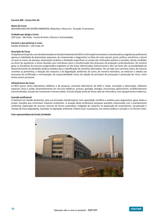 26 Informações sobre os cursos de graduação - USP 2017 VOLTAR
Carreira 200 - Cursos 44 e 45
Nome do Curso
BACHARELADO EM GESTÃO AMBIENTAL (Matutino e Noturno) - Duração: 8 semestres
Unidade que abriga o Curso
USP Leste - São Paulo - Escola de Artes, Ciências e Humanidades
Carreira a que pertence o curso
Gestão Ambiental – USP Leste, SP
Descrição do Curso
OobjetivoprincipaldocursodeBachareladoemGestãoAmbientaldaEACHéaformaçãohumanísticaeinterdisciplinar,exigindodoprofissional
egresso a habilidade de desenvolver pesquisas; de compreender e diagnosticar os fatos do meio natural, social, político, econômico, cultural
no qual se insere; de planejar, desenvolver projetos e atividades específicas no campo das instituições públicas e privadas, dando condições
ao aluno de questionar e tomar decisões que contribuam para a transformação dos processos de produção contemporâneos. De maneira
geral, as disciplinas da estrutura programática englobam as três áreas referenciadas anteriormente e têm um forte viés na possibilidade de
desenvolvimento de atividades práticas voltadas para a identificação de caminhos alternativos. De um lado, tais caminhos visam, de maneira
corretiva ou preventiva, a redução dos impactos e da degradação ambiental; do outro, de maneira voluntária, ao estimular a adesão aos
processos de certificação e normalização, de responsabilidade social, de adoção de princípios de precaução e prevenção de riscos, entre
tantos outros processos.
Infraestrutura do Curso
A EACH possui vários laboratórios didáticos e de pesquisa, incluindo laboratórios de têxtil e moda, simulação e observação, softwares
especiais, física e saúde, desenvolvimento em recursos didáticos, química, geologia, biologia, microscopia, gastronomia, multidisciplinares
(seco/molhado), estudos do movimento e terceira idade. A Escola dispõe ainda de várias salas de informática, com equipamentos modernos.
Inserção profissional
O bacharel em Gestão Ambiental, pela sua formação interdisciplinar, terá capacidade científica e analítica para diagnosticar, gerar dados e
propor soluções que minimizem impactos ambientais. A atuação deste profissional perpassa questões relacionadas com o planejamento
ambiental, exploração de recursos naturais de forma sustentável, mitigação de impactos na exploração de ecossistemas, recuperação e
manejo de áreas degradadas, baseadas na legislação ambiental. Poderá atuar na pesquisa, nos setores público e privado, e no Terceiro setor.
Foto representativa da Escola (Unidade)
 
