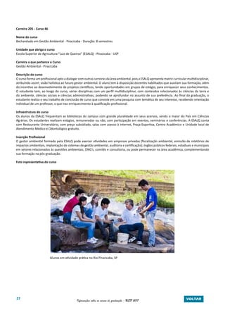 27 Informações sobre os cursos de graduação - USP 2017 VOLTAR
Carreira 205 - Curso 46
Nome do curso
Bacharelado em Gestão Ambiental - Piracicaba - Duração: 8 semestres
Unidade que abriga o curso
Escola Superior de Agricultura “Luiz de Queiroz” (ESALQ) - Piracicaba - USP
Carreira a que pertence o Curso
Gestão Ambiental - Piracicaba
Descrição do curso
O curso forma um profissional apto a dialogar com outras carreiras da área ambiental, pois a ESALQ apresenta matriz curricular multidisciplinar,
atribuindo assim, visão holística ao futuro gestor ambiental. O aluno tem à disposição docentes habilitados que auxiliam sua formação, além
do incentivo ao desenvolvimento de projetos científicos, tendo oportunidades em grupos de estágio, para enriquecer seus conhecimentos.
O estudante tem, ao longo do curso, várias disciplinas com um perfil multidisciplinar, com conteúdos relacionados às ciências da terra e
do ambiente, ciências sociais e ciências administrativas, podendo se aprofundar no assunto de sua preferência. Ao final da graduação, o
estudante realiza o seu trabalho de conclusão de curso que consiste em uma pesquisa com temática de seu interesse, recebendo orientação
individual de um professor, o que traz enriquecimento à qualificação profissional.
Infraestrutura do curso
Os alunos da ESALQ frequentam as bibliotecas do campus com grande pluralidade em seus acervos, sendo o maior do País em Ciências
Agrárias. Os estudantes realizam estágios, remunerados ou não, com participação em eventos, seminários e conferências. A ESALQ conta
com Restaurante Universitário, com preço subsidiado, salas com acesso à internet, Praça Esportiva, Centro Acadêmico e Unidade local de
Atendimento Médico e Odontológico gratuito.
Inserção Profissional
O gestor ambiental formado pela ESALQ pode exercer atividades em empresas privadas (fiscalização ambiental, emissão de relatórios de
impactos ambientais, implantação de sistemas de gestão ambiental, auditoria e certificação); órgãos públicos federais, estaduais e municipais
em setores relacionados às questões ambientais; ONG’s, comitês e consultoria, ou pode permanecer na área acadêmica, complementando
sua formação na pós-graduação.
Foto representativa do curso
Alunos em atividade prática no Rio Piracicaba, SP
 