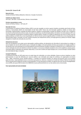 28 Informações sobre os cursos de graduação - USP 2017 VOLTAR
Carreira 210 - Cursos 47 e 48
Nome do Curso
Gestão de Políticas Públicas (Matutino e Noturno) - Duração: 8 semestres
Unidade que abriga o Curso
USP Leste - São Paulo - Escola de Artes, Ciências e Humanidades
Carreira a que pertence o curso
Gestão de Políticas Públicas – USP Leste, SP
Descrição do Curso
O bacharelado em Gestão de Políticas Públicas (GPP) é uma das inovações no ensino superior brasileiro concebidas pela Escola de Artes,
Ciências e Humanidades (EACH) da Universidade de São Paulo (USP). Trata-se de uma formação acadêmica voltada ao estudo sobre
formulação, implementação e avaliação de políticas públicas. A gestão é compreendida no âmbito da reflexão e da ação, com a confluência
de áreas de conhecimento das ciências sociais, das ciências econômicas, da administração pública e do direito. Em outras palavras, GPP é um
curso de graduação interdisciplinar de políticas públicas e gestão pública, inovador em relação às experiências de ensino no Brasil, tanto de
políticas públicas no âmbito dos cursos de graduação em Ciências Sociais quanto de gestão pública no âmbito dos cursos de graduação em
Administração Pública. Sua grade curricular combina disciplinas de embasamento teórico, formação gerencial, práticas de imersão, estágio
obrigatório e trabalho de conclusão de curso (TCC).
Infraestrutura do Curso
Além de uma biblioteca com amplo acervo sobre gestão e políticas públicas, de laboratórios de informática (e rede wireless) na unidade, os
alunos dispõem de mais de 100 convênios para a realização de estágios e de oportunidades de bolsas para projetos de iniciação científica e
de extensão, bem como participam de uma diversidade de seminários/eventos científicos realizados no âmbito do curso, na EACH/USP ou em
outras instituições de ensino de referência no Brasil. Em adição, o curso possui entidades estudantis como centro acadêmico, empresa júnior,
associação atlética e laboratório de extensão. Desde 2013, o curso tem convênio de dupla titulação com o curso de Direção e Gestão Pública
da Universidade de Vigo, na Espanha.
Inserção Profissional
O profissional formado em GPP pode atuar em amplo leque de instituições, em várias atividades. Nossos ex-alunos trabalham no setor
governamental, no qual são efetivados por concurso público e por nomeação para cargos de confiança, em organizações do terceiro
setor - ONGs, movimentos sociais, partidos políticos - e também em empresas privadas, em setores da economia como os de relações
governamentais, responsabilidade social ou consultoria para governos. Ademais, o bacharel em Gestão de Políticas Públicas formado pela
USP tem grande oportunidade de inserção na pós-graduação e na área de pesquisa científica. Os egressos têm alto nível de empregabilidade;
cerca de 80%, dos quase 400 formados entre 2008-2013, atuam profissionalmente em um dos setores acima mencionados.
Foto representativa da Escola (Unidade)
 