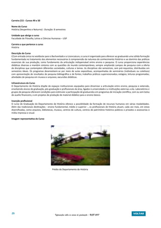 29 Informações sobre os cursos de graduação - USP 2017 VOLTAR
Carreira 215 - Cursos 49 e 50
Nome do Curso
História (Vespertino e Noturno) - Duração: 8 semestres
Unidade que abriga o curso
Faculdade de Filosofia, Letras e Ciências Humanas – USP
Carreira a que pertence o curso
História
Descrição do Curso
CCom entrada única no vestibular para o Bacharelado e a Licenciatura, o curso é organizado para oferecer ao graduando uma sólida formação
fundamentada no tratamento dos elementos necessários à compreensão da natureza do conhecimento histórico e ao domínio das práticas
essenciais de sua produção, como fundamento da articulação indispensável entre ensino e pesquisa. O curso proporciona experiências
didáticas diversas e mantém sintonia com as questões do mundo contemporâneo, sempre ampliando campos de pesquisa com a oferta
de disciplinas que contemplem diferentes sociedades, culturas e temas. As disciplinas são semestrais, sem pré-requisitos, distribuídas em
semestres ideais. Os programas desenvolvem-se por meio de aulas expositivas, acompanhadas de seminários (individuais ou coletivos)
com apresentação de resultados de pesquisa bibliográfica e de fontes; trabalhos práticos supervisionados; estágios; leituras programadas;
atividades de pesquisa em museus e arquivos; excursões didáticas.
Infraestrutura do Curso
O Departamento de História dispõe de espaços institucionais equipados para dinamizar a articulação entre ensino, pesquisa e extensão,
envolvendo alunos de graduação, pós-graduação e profissionais da área, ligados à universidade e a instituições externas a ela. Laboratórios e
grupos de pesquisa oferecem condições para estimular a participação de graduandos em programas de iniciação científica, com ou sem bolsa
de auxílio financeiro, e em projetos de produção de material didático para o ensino básico.
Inserção profissional
O curso de Graduação do Departamento de História oferece a possibilidade da formação de recursos humanos em várias modalidades.
Além das tradicionais destinações - ensino fundamental, médio e superior -, os profissionais de História atuam, cada vez mais, em áreas
diversificadas, como arquivos, bibliotecas, museus, centros de cultura, centros de patrimônio histórico públicos e privados e assessorias à
mídia impressa e visual.
Imagem representativa do Curso
Prédio do Departamento de História
 