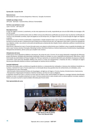 31 Informações sobre os cursos de graduação - USP 2017 VOLTAR
Carreira 225 - Cursos 53 e 54
Nome do Curso
Bacharelado em Lazer e Turismo (Vespertino e Noturno) - Duração: 8 semestres
Unidade que abriga o Curso
USP Leste - São Paulo - Escola de Artes, Ciências e Humanidades
Carreira a que pertence o curso
Lazer e Turismo - USP Leste, SP
Descrição do Curso
O setor de viagens e turismo é, atualmente, um dos mais expressivos do mundo, respondendo por cerca de 260 milhões de empregos e 9%
do PIB mundial.
A importância social e econômica desse setor se reflete na busca de profissionais qualificados que possam atuar nas diversas ramificações do
Turismo e suas atividades correlatas, sejam elas ligadas ao uso do tempo livre, em viagens de lazer, ou na estruturação de viagens de negócios
e eventos.
O Bacharel em Lazer e Turismo é estimulado a compreender a relação existente entre o que se oferece ao cidadão (residente) e ao visitante
(turista) em termos de lazer e infraestrutura para fruição de seu tempo de forma útil, com segurança e bem-estar, na busca da realização de
seus objetivos, tendo o seu entorno como ponto de partida para compreensão das relações sociais, ambientais, políticas e econômicas que
nele acontecem.
Desta forma, o Bacharel em Lazer e Turismo formado neste curso adquire conhecimentos que o habilitam a atuar na gestão de atividades, tais
como: Lazer, Turismo, Eventos, Promoção e Marketing Turístico, Patrimônio Histórico e Cultural, Gastronomia, Entretenimento, Hospitalidade,
Planejamento de Destinos, dentre outras que compõem este universo.
Infraestrutura do Curso
A EACH possui vários laboratórios didáticos e de pesquisa. No campo do Lazer e Turismo, há um espaço destinado à integração dos diferentes
grupos de pesquisa, atividade valorizada desde a graduação. Destaca-se também no curso o Laboratório de Gastronomia. Além disso, a EACH
está situada nas proximidades do Parque Ecológico do Tietê que representa um excelente laboratório para atividades de pesquisa e extensão
comunitária. Como parte das atividades didáticas são comuns as visitas aos equipamentos e empresas do setor, a realização de viagens
técnicas para diferentes destinos turísticos e participação em eventos técnico-científicos.
Inserção Profissional
Reunindo informações sobre as dinâmicas da gestão de destino e a compreensão das motivações e interesses dos indivíduos (residentes ou
turistas), o bacharel em Lazer e Turismo pode atuar na intersecção dessas duas grandes áreas do conhecimento, em atividades, como:
- Planejamento de Lazer e Recreação;
- Administração e Gerenciamento de Meios de Hospedagem, de Agências de Viagens e Turismo, Eventos, Entretenimento e Gastronomia;
- Planejamento e Organização de Produtos e Destinos Turísticos, com foco em Lazer ou Negócios.
A expansão crescente do Lazer e Turismo no nosso país tem aberto novas oportunidades de negócios e empregos bastante diversificados
atrativos no setor e a atuação do Bacharel em Lazer e Turismo envolve tanto o setor privado como os setores públicos municipal, estadual e
federal, aos quais se juntam as oportunidades oferecidas pelo Terceiro Setor.
Foto representativa do curso
Viagem Técnica ao Rio de Janeiro
Foto: Prof. Marcelo Vilela
 