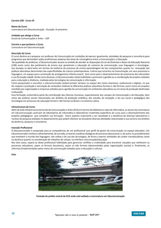 32 Informações sobre os cursos de graduação - USP 2017 VOLTAR
Carreira 230 - Curso 55
Nome do Curso
Licenciatura em Educomunicação - Duração: 8 semestres
Unidade que abriga o Curso
Escola de Comunicações e Artes – USP
Carreira a que pertence o Curso
Licenciatura em Educomunicação
Descrição do Curso
O curso destina-se a preparar um professor de Comunicação em condições de exercer, igualmente, atividades de pesquisa e consultoria para
programas que demandam ações profissionais próprias das áreas de convergência entre a Comunicação e a Educação.
Na qualidade de professor, o Educomunicador atuará no sentido de atender às disposições da Lei de Diretrizes e Bases da Educação Nacional
(LDB) assim como dos parâmetros de ensino que aproximam a educação do universo da comunicação, suas linguagens e tecnologias.
Sua atuação se dará tanto em termos da melhoria do processo de ensino-aprendizagem de tais componentes quanto na renovação das
práticas educativas decorrentes das especificidades da cultura contemporânea. Cultura que encontra na Comunicação, em seus processos e
linguagens, um espaço para a promoção do protagonismo infanto-juvenil, bem como para o desenvolvimento da autonomia dos educandos
e sua formação cidadã. Ainda como docente, o Educomunicador estará habilitado a promover a gestão ou a coordenação de projetos voltados
para a educação a distância, mediada pelas tecnologias da comunicação e informação.
Como pesquisador e consultor, o educomunicador poderá prestar serviços no espaço dos meios impressos, audiovisuais e digitais, no que
diz respeito à produção e veiculação de conteúdos relativos às diferentes práticas educativas formais e não formais, assim como em projetos
mantidos por organizações e empresas voltados para a gestão da comunicação em ambientes educativos ou em áreas de produção destinadas
à educação.
Essa formação universitária parte da contribuição das Ciências Humanas, especialmente dos campos da Comunicação e da Educação, bem
como das práticas sociais relacionadas aos âmbitos da produção midiática, dos estudos da recepção, e do uso social e pedagógico das
tecnologias em processos de educação formal e não formal no Brasil e na América Latina.
Infraestrutura do Curso
Além de toda infraestrutura da Escola de Comunicações e Artes (ECA) em termos de biblioteca e salas de informática, os alunos da Licenciatura
em Educomunicação usufruem de laboratórios de informática e laboratórios multimídia específicos do curso para o desenvolvimento dos
projetos pedagógicos que compõem sua formação. Outro aspecto importante a ser ressaltado é a existência de diversos laboratórios e
núcleos de pesquisa sediados no departamento que podem oferecer ao estudante diversas atividades relacionadas à sua carreira nos âmbitos
da docência, pesquisa e consultoria.
Inserção Profissional
O Educomunicador é preparado para as competências de um profissional com perfil de gestor de comunicação no espaço educativo. Um
educomunicador conhece suficientemente, de um lado, as teorias e práticas dialógicas do processo educacional, e, de outro, os procedimentos
que envolvem o mundo das linguagens das mídias e do uso das tecnologias, de forma a exercer atividades de caráter transdisciplinar, tanto
na docência quanto na coordenação de trabalhos de campo, na interface comunicação/educação.
Nos dois casos, espera-se deste profissional habilidade para gerenciar conflitos e criatividade para encontrar soluções que melhorem os
processos educativos, sejam os formais (escolares), sejam os não formais (desenvolvidos pelas organizações sociais) e, finalmente, os
informais (implementados pelos meios de comunicação voltados para a educação e cultura).
Foto
Fachada do prédio central da ECA onde está sediada a Licenciatura em Educomunicação
 