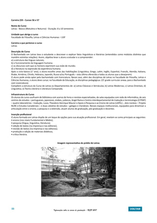 33 Informações sobre os cursos de graduação - USP 2017 VOLTAR
Carreira 235 - Cursos 56 e 57
Nome do Curso
Letras - Básico (Matutino e Noturno) - Duração: 8 a 10 semestres
Unidade que abriga o curso
Faculdade de Filosofia, Letras e Ciências Humanas – USP
Carreira a que pertence o curso
Letras
Descrição do Curso
O Bacharelado em Letras leva o estudante a descrever e explicar fatos linguísticos e literários (entendidos como módulos distintos que
mantêm estreitas relações). Assim, objetiva levar o aluno a estudar e a compreender:
a) a estrutura das línguas naturais;
b) o funcionamento da linguagem humana;
c) os discursos com que os homens exprimem sua visão de mundo;
d) a literatura na expressão da experiência humana.
Após o ciclo básico (1° ano), o aluno escolhe umas das habilitações (Linguística, Grego, Latim, Inglês, Espanhol, Francês, Alemão, Italiano,
Árabe, Armênio, Chinês, Hebraico, Japonês, Russo e/ou Português – esta última oferecida a todos os alunos que a desejarem).
O aluno pode ainda optar pelo bacharelado com licenciatura. Nesse caso, além das disciplinas de Letras na Faculdade de Filosofia, Letras e
Ciências Humanas, o aluno deve cursar, na Faculdade de Educação, as disciplinas pedagógicas. (Cf. grade curricular anexa, para o Bacharelado
com Licenciatura).
Compõem a estrutura do Curso de Letras os Departamentos de: a) Letras Clássicas e Vernáculas; b) Letras Modernas; c) Letras Orientais; d)
Linguística; e) Teoria Literária e Literatura Comparada.
Infraestrutura do Curso
Os alunos do curso usufruem de biblioteca com acervo de livros e revistas especializadas, de salas equipadas com rede de informática, de seis
centros de estudos – portugueses, japoneses, árabes, judaicos, Angel Rama e Centro interdepartamental de tradução e terminologia (CITRAT)
– quatro laboratórios – tradução, russo, Theodoro Henrique Maurer e Apoio à Pesquisa e ao Ensino de Letras (LAPEL) -, dois núcleos – Projeto
NURC e Estudos Canadenses – e duas cátedras de estudos – galegos e irlandeses. Nesses espaços institucionais, equipados para dinamizar a
articulação entre o ensino, a pesquisa e a extensão, atuam alunos de graduação, pós-graduação e docentes.
Inserção profissional
O aluno formado em Letras dispõe de um leque de opções para sua atuação profissional. Em geral, revelam-se como principais as seguintes:
• ensino (nos níveis Fundamental e Médio);
• pesquisa (língua, linguística, literatura);
• edição de textos (na imprensa e nas editoras);
• revisão de textos (na imprensa e nas editoras);
• produção e edição de materiais didáticos;
• crítica literária.
Imagem representativa do prédio de Letras
 
