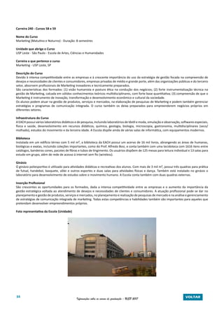 34 Informações sobre os cursos de graduação - USP 2017 VOLTAR
Carreira 240 - Cursos 58 e 59
Nome do Curso
Marketing (Matutino e Noturno) - Duração: 8 semestres
Unidade que abriga o Curso
USP Leste - São Paulo - Escola de Artes, Ciências e Humanidades
Carreira a que pertence o curso
Marketing - USP Leste, SP
Descrição do Curso
Devido à intensa competitividade entre as empresas e à crescente importância do uso da estratégia de gestão focada na compreensão de
desejos e necessidades de clientes e consumidores, empresas privadas de médio e grande porte, além das organizações públicas e do terceiro
setor, absorvem profissionais de Marketing inovadores e tecnicamente preparados.
São características dos formados: (1) visão humanista e postura ética na condução dos negócios; (2) forte instrumentalização técnica na
gestão de Marketing, calcada em sólidos conhecimentos teóricos multidisciplinares, com forte base quantitativa; (3) compreensão de que o
Marketing é instrumento de inovação, transformação e desenvolvimento econômico e cultural da sociedade.
Os alunos podem atuar na gestão de produtos, serviços e mercados, na elaboração de pesquisas de Marketing e podem também gerenciar
estratégias e programas de comunicação integrada. O curso também os deixa preparados para empreenderem negócios próprios em
diferentes setores.
Infraestrutura do Curso
A EACH possui vários laboratórios didáticos e de pesquisa, incluindo laboratórios de têxtil e moda, simulação e observação, softwares especiais,
física e saúde, desenvolvimento em recursos didáticos, química, geologia, biologia, microscopia, gastronomia, multidisciplinares (seco/
molhado), estudos do movimento e da terceira idade. A Escola dispõe ainda de várias salas de informática, com equipamentos modernos.
Biblioteca
Instalada em um edifício térreo com 5 mil m², a biblioteca da EACH possui um acervo de 16 mil livros, abrangendo as áreas de humanas,
biológicas e exatas, incluindo coleções importantes, como do Prof. Alfredo Bosi, e conta também com uma tecidoteca com 1616 itens entre
catálogos, bandeiras cones, pacotes de fibras e tubos de tingimento. Os usuários dispõem de 125 mesas para leitura individual e 13 salas para
estudo em grupo, além de rede de acesso à internet sem fio (wireless).
Ginásio
O ginásio poliesportivo é utilizado para atividades didáticas e recreativas dos alunos. Com mais de 3 mil m², possui três quadras para prática
de futsal, handebol, basquete, vôlei e outros esportes e duas salas para atividades físicas e dança. Também está instalado no ginásio o
laboratório para desenvolvimento de estudos sobre o movimento humano. A Escola conta também com duas quadras externas.
Inserção Profissional
São crescentes as oportunidades para os formados, dada a intensa competitividade entre as empresas e o aumento da importância da
gestão estratégica voltada ao atendimento de desejos e necessidades de clientes e consumidores. A atuação profissional pode se dar no
planejamento e gestão de produtos, serviços e mercados, no planejamento e realização de pesquisas de mercado e na análise e gerenciamento
de estratégias de comunicação integrada de marketing. Todas estas competências e habilidades também são importantes para aqueles que
pretendam desenvolver empreendimentos próprios.
Foto representativa da Escola (Unidade)
 