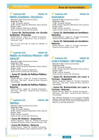 Carreiras
CarreirasFuvest2017
Manual do Candidato 10 Área de humanidades
VOLTAR
 Carreira 205 VAGAS: 32
Gestão Ambiental - Piracicaba
Prova da 1ª fase: Conhecimentos Gerais
Provas da 2ª fase:
1º dia - Português, Redação
2º dia - História, Geografia, Matemática, Física, Química,
Biologia, Inglês
3º dia - Geografia, Matemática, Biologia
Cada uma das 4 provas vale 100 pontos.
 Curso 46: Bacharelado em Gestão
Ambiental - Piracicaba
Período: Noturno Vagas: 32 Duração: 8 semestres
Escola Superior de Agricultura “Luiz de Queiroz” -
Piracicaba - USP
Obs: O curso terá aulas de campo aos sábados, no
período diurno.
Área de humanidades
 Carreira 210 VAGAS: 84
Gestão de Políticas Públicas - USP
Leste, SP
Prova da 1ª fase: Conhecimentos Gerais
Provas da 2ª fase:
1º dia - Português, Redação
2º dia - História, Geografia, Matemática, Física, Química,
Biologia, Inglês
3º dia - História, Geografia, Matemática
Cada uma das 4 provas vale 100 pontos.
 Curso 47: Gestão de Políticas Públicas -
Matutino
Período: Matutino Vagas: 42 Duração: 8 semestres
USP Leste - São Paulo - Escola de Artes, Ciências e
Humanidades
 Curso 48: Gestão de Políticas Públicas -
Noturno
Período: Noturno Vagas: 42 Duração: 8 semestres
USP Leste - São Paulo - Escola de Artes, Ciências e
Humanidades
 Carreira 215 VAGAS: 189
História
Prova da 1ª fase: Conhecimentos Gerais
Provas da 2ª fase:
1º dia - Português, Redação
2º dia - História, Geografia, Matemática, Física, Química,
Biologia, Inglês
3º dia - História, Geografia
Cada uma das 4 provas vale 100 pontos.
 Curso 49: História - Vespertino
Período: Vespertino Vagas: 91 Duração: 8 semestres
Faculdade de Filosofia, Letras e Ciências Humanas - USP
 Curso 50: História - Noturno
Período: Noturno Vagas: 98 Duração: 8 semestres
Faculdade de Filosofia, Letras e Ciências Humanas - USP
 Carreira 220 VAGAS: 42
Jornalismo
Prova da 1ª fase: Conhecimentos Gerais
Provas da 2ª fase:
1º dia - Português, Redação
2º dia - História, Geografia, Matemática, Física, Química,
Biologia, Inglês
3º dia - História, Geografia
Cada uma das 4 provas vale 100 pontos.
 Curso 51: Bacharelado em Jornalismo -
Matutino
Período: Matutino Vagas: 21 Duração: 8 semestres
Escola de Comunicações e Artes - USP
 Curso 52: Bacharelado em Jornalismo -
Noturno
Período: Noturno Vagas: 21 Duração: 9 semestres
Escola de Comunicações e Artes - USP
 Carreira 225 VAGAS: 84
Lazer e Turismo - USP Leste, SP
Prova da 1ª fase: Conhecimentos Gerais
Provas da 2ª fase:
1º dia - Português, Redação
2º dia - História, Geografia, Matemática, Física, Química,
Biologia, Inglês
3º dia - História, Geografia
Cada uma das 4 provas vale 100 pontos.
 Curso 53: Bacharelado em Lazer e
Turismo - Vespertino
Período: Vespertino Vagas: 42 Duração: 8 semestres
USP Leste - São Paulo - Escola de Artes, Ciências e
Humanidades
 Curso 54: Bacharelado em Lazer e
Turismo - Noturno
Período: Noturno Vagas: 42 Duração: 8 semestres
USP Leste - São Paulo - Escola de Artes, Ciências e
Humanidades
Obs: Algumas disciplinas do curso possuem atividades
práticas, todas agendadas com antecedência, inclusive
atividades de campo, fora do horário normal Vespertino ou
Noturno, ou nos finais de semana.
 