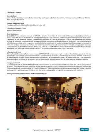 43 Informações sobre os cursos de graduação - USP 2017 VOLTAR
Carreira 250 - Curso 61
Nome do Curso
Música - Bacharelado e Licenciatura (Bacharelado em Canto e Arte Lírica; Bacharelado em Instrumento; Licenciatura em Música) - Ribeirão
Preto - Duração: 8 semestres
Unidade que abriga o curso
Faculdade de Filosofia, Ciências e Letras de Ribeirão Preto - USP
Carreira a que pertence o curso
Música – Ribeirão Preto
Descrição do curso
Desde 2002, funcionando como extensão da ECA-USP, o Conselho Universitário da Universidade deliberou a criação do Departamento de
Música da FFCLRP-USP a 14 de dezembro de 2010. Agora emancipado e com autonomia acadêmica e administrativa (incluindo-se um notável
crescimento de suas instalações prediais), a nova filosofia de trabalho do Curso de Música junto à FFCLRP-USP compreende uma dinâmica
de fusão de horizontes envolvendo as três principais atividades em música: composição (ofício do compositor), interpretação/execução
(ofício do instrumentista, cantor e regente) e pesquisa (ofício do musicólogo). Ao se evitar uma especialização precoce por parte do aluno,
estimulam-se não só as necessárias interfaces mas também o constante exercício de cruzamento entre estas três principais áreas da música.
O Departamento de Música da FFCLRP-USP oferece hoje cursos de Educação Artística – Licenciatura com Habilitação em Música, Música –
Bacharelado com Habilitação em Instrumento e Música – Bacharelado com Habilitação em Canto e Arte Lírica.
Infraestrutura do curso
Além da Sala de Concertos da Tulha e casas anexas, o DM-FFCLRP-USP conta com um amplo e moderno Bloco Didático, atendendo não só a
demanda das aulas coletivas como ainda viabilizando o estudo individual dos alunos. Contando hoje com 13 claros docentes em dedicação
de tempo integral, os corpos estáveis em laboratórios para a prática de música sinfônica, coral e de câmara (entre eles, a USP-Filarmônica)
viabilizam estágios em ciências da performance para os alunos, muitos deles com bolsas, além de outras bolsas de pesquisa e extensão.
Inserção profissional
O aluno de graduação do DM-FFCLRP-USP, formado nos Bacharelados ou em Licenciatura em Música, estará apto a atuar como professor
de música, tanto na rede de ensino quanto em escolas específicas de música; como cantor ou instrumentista (atuando como solista ou em
conjuntos de câmara, sinfônicos, ópera, etc.), como compositor, e ainda poderá almejar a carreira de pesquisador em música. O domínio
poético, prático e teórico da música viabiliza as mais diversas formas de atuação, em especial no crescente mercado brasileiro.
Foto representativa do Departamento de Música da FFCLRP/USP
 