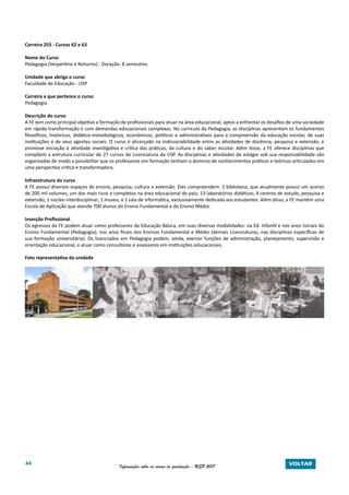 44 Informações sobre os cursos de graduação - USP 2017 VOLTAR
Carreira 255 - Cursos 62 e 63
Nome do Curso
Pedagogia (Vespertino e Noturno) - Duração: 8 semestres
Unidade que abriga o curso
Faculdade de Educação - USP
Carreira a que pertence o curso
Pedagogia
Descrição do curso
A FE tem como principal objetivo a formação de profissionais para atuar na área educacional, aptos a enfrentar os desafios de uma sociedade
em rápida transformação e com demandas educacionais complexas. No currículo da Pedagogia, as disciplinas apresentam os fundamentos
filosóficos, históricos, didático-metodológicos, econômicos, políticos e administrativos para a compreensão da educação escolar, de suas
instituições e de seus agentes sociais. O curso é alicerçado na indissociabilidade entre as atividades de docência, pesquisa e extensão, e
promove iniciação à atividade investigativa e crítica das práticas, da cultura e do saber escolar. Além disso, a FE oferece disciplinas que
compõem a estrutura curricular de 27 cursos de Licenciatura da USP. As disciplinas e atividades de estágio sob sua responsabilidade são
organizadas de modo a possibilitar que os professores em formação tenham o domínio de conhecimentos práticos e teóricos articulados em
uma perspectiva crítica e transformadora.
Infraestrutura do curso
A FE possui diversos espaços de ensino, pesquisa, cultura e extensão. Eles compreendem: 1 biblioteca, que atualmente possui um acervo
de 200 mil volumes, um dos mais ricos e completos na área educacional do país; 13 laboratórios didáticos; 4 centros de estudo, pesquisa e
extensão; 1 núcleo interdisciplinar; 1 museu; e 1 sala de informática, exclusivamente dedicada aos estudantes. Além disso, a FE mantém uma
Escola de Aplicação que atende 700 alunos do Ensino Fundamental e do Ensino Médio.
Inserção Profissional
Os egressos da FE podem atuar como professores da Educação Básica, em suas diversas modalidades: na Ed. Infantil e nos anos iniciais do
Ensino Fundamental (Pedagogia); nos anos finais dos Ensinos Fundamental e Médio (demais Licenciaturas, nas disciplinas específicas de
sua formação universitária). Os licenciados em Pedagogia podem, ainda, exercer funções de administração, planejamento, supervisão e
orientação educacional, e atuar como consultores e assessores em instituições educacionais.
Foto representativa da unidade
 