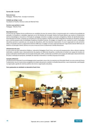 45 Informações sobre os cursos de graduação - USP 2017 VOLTAR
Carreira 260 - Curso 64
Nome do Curso
Pedagogia - Ribeirão Preto - Duração: 8 semestres
Unidade que abriga o curso
Faculdade de Filosofia, Ciências e Letras de Ribeirão Preto
Carreira a que pertence o curso
Pedagogia - Ribeirão Preto
Descrição do Curso
O Curso tem por objetivo formar profissionais em condições de atuar de maneira crítica e compromissada com a melhoria da qualidade da
educação. As disciplinas e atividades organizam-se em três Núcleos de Formação: Núcleo de Estudos Básicos que analisa os fundamentos
teórico-metodológicos necessários à formação do pedagogo incluindo os estágios curriculares obrigatórios; Núcleo de Aprofundamento e
Diversificação de Estudos, composto por disciplinas de natureza optativa; e Núcleo de Estudos Integradores formado por disciplinas voltadas
para a área da pesquisa além de Atividades Acadêmico-Científico-Culturais. Os estágios, ao longo do curso, realizam-se junto a instituições
educativas parceiras e apoiados por uma equipe de educadores, além dos docentes responsáveis. O curso é organizado em oito semestres
ideais, em período noturno e carga horária total de 3.380 horas. O estágio curricular supervisionado tem carga horária total de 400 horas em
docência na Educação Infantil, docência nos anos Iniciais do Ensino Fundamental e Gestão Educacional.
Infraestrutura do curso
O curso conta com dois Laboratórios Didáticos: Laboratório Pedagógico Paulo Freire, com acervo de equipamentos, obras e demais materiais
destinados a subsidiar aulas e desenvolvimento de projetos em diferentes disciplinas, constituindo-se também por espaço de estudos em
grupo e Laboratório Interdisciplinar de Formação do Educador, LAIFE, constituindo-se também como espaço de elaboração e desenvolvimento
de aulas e realização de pesquisas, atividades de extensão universitária e reuniões de grupos de estudos.
Inserção profissional
O Profissional formado pelo Curso de Pedagogia estará capacitado a atuar não só na docência em Educação Infantil, nos anos iniciais do Ensino
Fundamental, mas em outras áreas emergentes do campo educacional e também na Gestão Educacional, o que compreende a participação
na organização e gestão de sistemas públicos de ensino e organizações educativas.
Foto: graduandos em atividade no Laboratório Paulo Freire
 