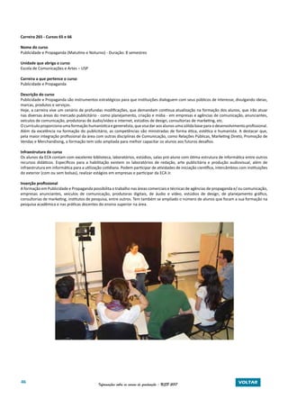 46 Informações sobre os cursos de graduação - USP 2017 VOLTAR
Carreira 265 - Cursos 65 e 66
Nome do curso
Publicidade e Propaganda (Matutino e Noturno) - Duração: 8 semestres
Unidade que abriga o curso
Escola de Comunicações e Artes – USP
Carreira a que pertence o curso
Publicidade e Propaganda
Descrição do curso
Publicidade e Propaganda são instrumentos estratégicos para que instituições dialoguem com seus públicos de interesse, divulgando ideias,
marcas, produtos e serviços.
Hoje, a carreira vive um cenário de profundas modificações, que demandam contínua atualização na formação dos alunos, que irão atuar
nas diversas áreas do mercado publicitário - como planejamento, criação e mídia - em empresas e agências de comunicação, anunciantes,
veículos de comunicação, produtoras de áudio/vídeo e internet, estúdios de design, consultorias de marketing, etc.
O currículo proporciona uma formação humanística e generalista, que visa dar aos alunos uma sólida base para o desenvolvimento profissional.
Além da excelência na formação do publicitário, as competências são ministradas de forma ética, estética e humanista. A destacar que,
pela maior integração profissional da área com outras disciplinas de Comunicação, como Relações Públicas, Marketing Direto, Promoção de
Vendas e Merchandising, a formação tem sido ampliada para melhor capacitar os alunos aos futuros desafios.
Infraestrutura do curso
Os alunos da ECA contam com excelente biblioteca, laboratórios, estúdios, salas pró-aluno com ótima estrutura de informática entre outros
recursos didáticos. Específicos para a habilitação existem os laboratórios de redação, arte publicitária e produção audiovisual, além de
infraestrutura em informática para a utilização cotidiana. Podem participar de atividades de iniciação científica, intercâmbios com instituições
do exterior (com ou sem bolsas), realizar estágios em empresas e participar da ECA Jr.
Inserção profissional
A formação em Publicidade e Propaganda possibilita o trabalho nas áreas comerciais e técnicas de agências de propaganda e/ ou comunicação,
empresas anunciantes, veículos de comunicação, produtoras digitais, de áudio e vídeo, estúdios de design, de planejamento gráfico,
consultorias de marketing, institutos de pesquisa, entre outros. Tem também se ampliado o número de alunos que focam a sua formação na
pesquisa acadêmica e nas práticas docentes do ensino superior na área.
 