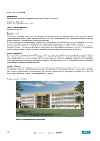 47 Informações sobre os cursos de graduação - USP 2017 VOLTAR
Carreira 270 - Cursos 67 e 68
Nome do Curso
Bacharelado em Relações Internacionais (Diurno e Noturno) - Duração: 8 semestres
Unidade que abriga o Curso
Instituto de Relações Internacionais - USP
Carreira a que pertence o curso
Relações Internacionais
Descrição do curso
Objetivos
O Bacharelado em Relações Internacionais tem por objetivo formar especialistas em relações internacionais, capazes de atuar em diversos
campos de atividade. A meta é formar indivíduos polivalentes, com sólida formação e domínio dos fundamentos econômicos, políticos e
jurídicos, necessários à compreensão dos fenômenos internacionais.
O curso tem compromisso com a abordagem multidisciplinar e está dividido em dois segmentos. O primeiro, com duração de dois anos,
constitui o tronco básico do curso, em que são oferecidas disciplinas obrigatórias, voltadas à formação básica dos estudantes.
O segundo segmento, também com duração de dois anos, está composto por três conjuntos: um tronco comum constituído por disciplinas
obrigatórias, voltadas à formação avançada; eletivas que ofereçam aos alunos a possibilidade de aprofundar a formação de acordo com seus
interesses; e optativas livres, cursadas em qualquer Unidade da USP, desde que autorizadas pela Comissão de Graduação.
Infraestrutura do Curso
O IRI está instalado em sede própria desde 2012 em um edifício bem estruturado localizado no campus da Cidade Universitária. Todas as
salas estão equipadas com recursos de audiovisual e há um laboratório de informática para aulas práticas. A Unidade dispõe de sala para
estudo individual e em grupo. O quadro acadêmico do bacharelado em Relações Internacionais é formado por professores do Instituto e de
outros departamentos da USP envolvidos com a pesquisa e o ensino em relações internacionais. Os alunos realizam estágios e intercâmbio
no exterior e participam de seminários e congressos.
Inserção Profissional
A formação que se oferece no IRI garante aos estudantes formação sólida e multidisciplinar que está em sintonia com o largo espectro de
oportunidades profissionais que se abre a internacionalistas. Essas oportunidades incluem posições elevadas em empresas produtivas e do
setor financeiro, em organizações não-governamentais, em assessorias parlamentares e de organizações da sociedade civil, na mídia, no
serviço público, em especial, no serviço diplomático e no ensino e pesquisa.
Foto representativa da Unidade
Prédio do Instituto de Relações Internacionais
 