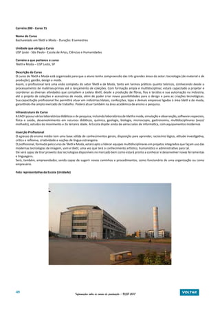 49 Informações sobre os cursos de graduação - USP 2017 VOLTAR
Carreira 280 - Curso 71
Nome do Curso
Bacharelado em Têxtil e Moda - Duração: 8 semestres
Unidade que abriga o Curso
USP Leste - São Paulo - Escola de Artes, Ciências e Humanidades
Carreira a que pertence o curso
Têxtil e Moda – USP Leste, SP
Descrição do Curso
O curso de Têxtil e Moda está organizado para que o aluno tenha compreensão das três grandes áreas do setor: tecnologia (de material e de
produção), gestão, design e moda.
Assim, o profissional terá uma visão completa do setor Têxtil e de Moda, tanto em termos práticos quanto teóricos, conhecendo desde o
processamento de matérias-primas até o lançamento de coleções. Com formação ampla e multidisciplinar, estará capacitado a projetar e
coordenar as diversas atividades que compõem a cadeia têxtil, desde a produção de fibras, fios e tecidos e sua automação na indústria,
até o projeto de coleções e acessórios de moda, além de poder criar novas possibilidades para o design e para as criações tecnológicas.
Sua capacitação profissional lhe permitirá atuar em indústrias têxteis, confecções, lojas e demais empresas ligadas à área têxtil e de moda,
garantindo-lhe amplo mercado de trabalho. Poderá atuar também na área acadêmica de ensino e pesquisa.
Infraestrutura do Curso
A EACH possui vários laboratórios didáticos e de pesquisa, incluindo laboratórios de têxtil e moda, simulação e observação, softwares especiais,
física e saúde, desenvolvimento em recursos didáticos, química, geologia, biologia, microscopia, gastronomia, multidisciplinares (seco/
molhado), estudos do movimento e da terceira idade. A Escola dispõe ainda de várias salas de informática, com equipamentos modernos
Inserção Profissional
O egresso do ensino médio tem uma base sólida de conhecimentos gerais, disposição para aprender, raciocínio lógico, atitude investigativa,
crítica e reflexiva, criatividade e noções de língua estrangeira.
O profissional, formado pelo curso de Têxtil e Moda, estará apto a liderar equipes multidisciplinares em projetos integrados que façam uso das
modernas tecnologias de imagem, som e têxtil, uma vez que terá o conhecimento artístico, humanístico e administrativo para tal.
Ele será capaz de tirar proveito das tecnologias disponíveis no mercado bem como estará pronto a conhecer e desenvolver novas ferramentas
e linguagens.
Será, também, empreendedor, sendo capaz de sugerir novos caminhos e procedimentos, como funcionário de uma organização ou como
empresário.
Foto representativa da Escola (Unidade)
 