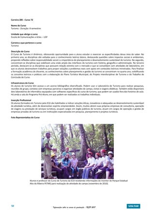 50 Informações sobre os cursos de graduação - USP 2017 VOLTAR
Carreira 285 - Curso 72
Nome do Curso
Turismo - Duração: 8 semestres
Unidade que abriga o curso
Escola de Comunicações e Artes – USP
Carreira a que pertence o curso
Turismo
Descrição do Curso
O Curso de Turismo é dinâmico, oferecendo oportunidade para o aluno estudar e vivenciar as especificidades dessa área do saber. No
primeiro ano, as disciplinas são voltadas para o conhecimento teórico básico, destacando questões sobre impactos sociais e ambientais,
propondo reflexões sobre responsabilidade social e a importância do planejamento e desenvolvimento sustentável do turismo. No segundo,
concentram-se disciplinas que viabilizam uma visão ampla das interfaces do turismo com história, geografia e administração. No terceiro
período, destacam-se as disciplinas que possuem relação estreita com o mercado e que se consolidam com atividades de laboratório, em
que os alunos desenvolvem trabalhos para propor soluções a problemas reais com apoio em conteúdos teóricos ministrados. Para finalizar
a formação acadêmica do discente, os conhecimentos sobre planejamento e gestão do turismo se concentram no quarto ano, solidificando
os conceitos teóricos e práticos com a elaboração do Plano Turístico Municipal, do Projeto Interdisciplinar de Turismo e do Trabalho de
Conclusão de Curso.
Infraestrutura do Curso
Os alunos de turismo têm acesso a um acervo bibliográfico diversificado. Podem usar o Laboratório de Turismo para realizar pesquisas,
reuniões de grupo, contatos com empresas parceiras e organizar atividades de campo, visitas e viagens didáticas. Também estão disponíveis
dois laboratórios de informática equipados com softwares específicos do curso de turismo, que podem ser usados fora dos horários de aula.
Há ainda a sala do Programa Pró-Aluno, em que podem ser realizados os trabalhos individuais.
Inserção Profissional
Os alunos formados em Turismo pela ECA são habilitados a indicar soluções éticas, inovadoras e adequadas ao desenvolvimento sustentável
da atividade turística, além de desenvolver espírito empreendedor. Assim, muitos abrem suas próprias empresas de consultoria, operação
de viagens ou prestação de serviços turísticos, ocupam cargos em órgão públicos de turismo, atuam em cargos de operação e gestão de
empresas privadas de turismo ou em instituições especializadas em pesquisa, planejamento e projetos turísticos.
Foto Representativa do Curso
		 Alunos e professor do Curso de Turismo da ECA recebendo informações do monitor do Parque Estadual
		 Alto do Ribeira PETAR) para realização de atividade de campo (novembro de 2010).
 