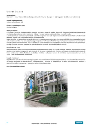 51 Informações sobre os cursos de graduação - USP 2017 VOLTAR
Carreira 400 - Cursos 10 e 11
Nome do curso
Licenciatura e Bacharelado em Ciências Biológicas (Integral e Noturno) - Duração: 8 a 12 (Integral) ou 12 a 18 semestres (Noturno)
Unidade que abriga o curso
Instituto de Biociências – USP
Carreira a que pertence o curso
Ciências Biológicas
Descrição do curso
O curso visa à formação sólida e ampla dos conceitos, princípios e teorias da Biologia, procurando capacitar o biólogo a desenvolver ações
estratégicas, diagnosticar e resolver problemas, elaborar e executar projetos relacionados à sua área de formação.
A estrutura curricular valoriza a compreensão de que a vida se organizou sob a ação de processos evolutivos, tendo resultado numa diversidade
de formas sobre as quais continuam atuando os fatores evolutivos.
Depois de realizar um Núcleo Básico comum de dois anos, o graduando pode escolher uma e/ou outra modalidade, Licenciatura e Bacharelado,
cada uma delas com dois anos de duração. Essa organização do curso favorece a flexibilidade curricular, observando interesses e necessidades
específicas dos alunos. Nesse sentido, procura-se estimular outras atividades curriculares e extracurriculares de formação, como, por exemplo,
iniciação cientifica, monitoria, atividades de extensão, estágios, disciplinas optativas e programas culturais.
Infraestrutura do curso
Os alunos do IBUSP podem frequentar uma das mais completas bibliotecas do país em Ciências Biológicas, que ainda tem um valioso conjunto
de obras raras. Realizam estágios, nos laboratórios do IB, de outras unidades da USP, Institutos de Pesquisa, em indústrias e Unidades de
Ensino Fundamental e Médio. Participam de atividades científicas e culturais, e também de seminários, congressos e contam com amplo
acesso à rede de informática da Universidade.
Inserção Profissional
Os profissionais formados em Ciências Biológicas podem exercer atividades no magistério (como professor ou outras atividades relacionadas
ao ensino), permanecer na área acadêmica, complementando a formação na pós-graduação, ou ainda atuar na indústria (pesquisa e
desenvolvimento), em consultorias e assessorias, assistência técnica e vendas.
Foto representativa da unidade
 