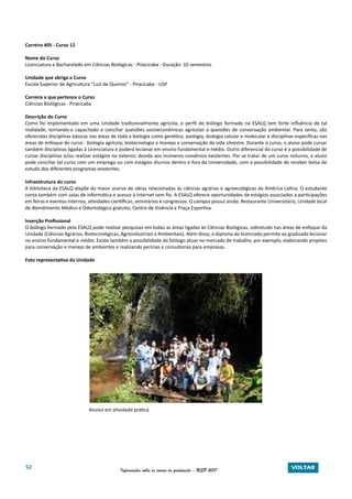 52 Informações sobre os cursos de graduação - USP 2017 VOLTAR
Carreira 405 - Curso 12
Nome do Curso
Licenciatura e Bacharelado em Ciências Biológicas - Piracicaba - Duração: 10 semestres
Unidade que abriga o Curso
Escola Superior de Agricultura “Luiz de Queiroz” - Piracicaba - USP
Carreira a que pertence o Curso
Ciências Biológicas - Piracicaba
Descrição do Curso
Como foi implementado em uma Unidade tradicionalmente agrícola, o perfil do biólogo formado na ESALQ tem forte influência de tal
realidade, tornando-o capacitado a conciliar questões socioeconômicas agrícolas a questões de conservação ambiental. Para tanto, são
oferecidas disciplinas básicas nas áreas de toda a biologia como genética, zoologia, biologia celular e molecular e disciplinas específicas nas
áreas de enfoque do curso - biologia agrícola, biotecnologia e manejo e conservação da vida silvestre. Durante o curso, o aluno pode cursar
também disciplinas ligadas à Licenciatura e poderá lecionar em ensino fundamental e médio. Outro diferencial do curso é a possibilidade de
cursar disciplinas e/ou realizar estágios no exterior, devido aos inúmeros convênios existentes. Por se tratar de um curso noturno, o aluno
pode conciliar tal curso com um emprego ou com estágios diurnos dentro e fora da Universidade, com a possibilidade de receber bolsa de
estudo dos diferentes programas existentes.
Infraestrutura do curso
A biblioteca da ESALQ dispõe do maior acervo de obras relacionadas às ciências agrárias e agroecológicas da América Latina. O estudante
conta também com salas de informática e acesso à Internet sem fio. A ESALQ oferece oportunidades de estágios associados a participações
em feiras e eventos internos, atividades científicas, seminários e congressos. O campus possui ainda: Restaurante Universitário, Unidade local
de Atendimento Médico e Odontológico gratuito, Centro de Vivência e Praça Esportiva.
Inserção Profissional
O biólogo formado pela ESALQ pode realizar pesquisas em todas as áreas ligadas às Ciências Biológicas, sobretudo nas áreas de enfoque da
Unidade (Ciências Agrárias, Biotecnológicas, Agroindustriais e Ambientais). Além disso, o diploma de licenciado permite ao graduado lecionar
no ensino fundamental e médio. Existe também a possibilidade do biólogo atuar no mercado de trabalho, por exemplo, elaborando projetos
para conservação e manejo de ambientes e realizando perícias e consultorias para empresas.
Foto representativa da Unidade
Alunos em atividade prática
 