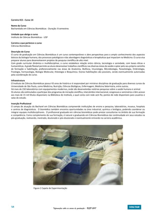 54 Informações sobre os cursos de graduação - USP 2017 VOLTAR
Carreira 415 - Curso 14
Nome do Curso
Bacharelado em Ciências Biomédicas - Duração: 8 semestres
Unidade que abriga o curso
Instituto de Ciências Biomédicas - USP
Carreira a que pertence o curso
Ciências Biomédicas
Descrição do Curso
O curso de graduação em Ciências Biomédicas é um curso contemporâneo e abre perspectivas para o amplo conhecimento dos aspectos
básicos da biologia humana, dos processos patológicos e das abordagens diagnósticas e terapêuticas que impactam na Medicina. O curso visa
preparar alunos para desenvolverem projetos de pesquisa científica de alto nível.
Com grade curricular dinâmica e multidisciplinar, o curso estabelece relação entre ciência, tecnologia e sociedade, com bases éticas e
humanísticas. A grade flexível permite ao aluno desenvolver trabalhos científicos nas diversas áreas da saúde e optar pelo seu próprio caminho
de formação e habilitação, preferencialmente nas áreas de Anatomia, Biofísica, Imunologia, Microbiologia, Parasitologia, Embriologia,
Fisiologia, Farmacologia, Biologia Molecular, Histologia e Bioquímica. Outras habilitações são possíveis, sendo eventualmente autorizadas
pela coordenação do curso.
Infraestrutura
O Instituto de Ciências Biomédicas possui 43 anos de história e é responsável por ministrar disciplinas de graduação para diversos cursos da
Universidade de São Paulo, como Medicina, Nutrição, Ciências Biológicas, Enfermagem, Medicina Veterinária, entre outros.
Há mais de 150 laboratórios com equipamentos modernos, onde são desenvolvidas notórias pesquisas sobre a saúde humana e animal.
Os alunos são estimulados a participar dos programas de iniciação científica, intercâmbio internacional, congressos e seminários e têm acesso
aos mais de 15 mil títulos disponíveis na Biblioteca do Instituto, a qual conta com rede sem fio, pontos de rede disponíveis para usuários e
salas de estudo.
Inserção Profissional
O campo de atuação do Bacharel em Ciências Biomédicas compreende instituições de ensino e pesquisa, laboratórios, museus, hospitais
e centros de diagnósticos. O biomédico também encontra oportunidades na área industrial, química e biológica, podendo coordenar ou
integrar equipes multidisciplinares. O profissional graduado em ciências biomédicas pode prestar consultorias no âmbito de sua formação
e competência. Como complemento de sua formação, é natural o graduando em Ciências Biomédicas dar continuidade em seus estudos na
pós-graduação, realizando, mestrado, doutorado e pós-doutorado e eventualmente entrando na carreira acadêmica.
Figura 1 Capela de Experimentação
 