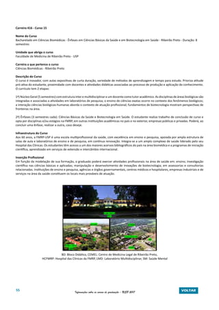 55 Informações sobre os cursos de graduação - USP 2017 VOLTAR
Carreira 416 - Curso 15
Nome do Curso
Bacharelado em Ciências Biomédicas - Ênfases em Ciências Básicas da Saúde e em Biotecnologia em Saúde - Ribeirão Preto - Duração: 8
semestres
Unidade que abriga o curso
Faculdade de Medicina de Ribeirão Preto - USP
Carreira a que pertence o curso
Ciências Biomédicas - Ribeirão Preto
Descrição do Curso
O curso é inovador, com aulas expositivas de curta duração, variedade de métodos de aprendizagem e tempo para estudo. Prioriza atitude
pró-ativa do estudante, proximidade com docentes e atividades didáticas associadas ao processo de produção e aplicação do conhecimento.
O currículo tem 2 etapas:
1ª) Núcleo Geral (5 semestres) com estrutura inter e multidisciplinar e um docente como tutor acadêmico. As disciplinas de áreas biológicas são
integradas e associadas a atividades em laboratórios de pesquisa; o ensino de ciências exatas ocorre no contexto dos fenômenos biológicos;
a interação ciências biológicas-humanas aborda o contexto de atuação profissional; fundamentos de biotecnologia mostram perspectivas de
fronteiras na área.
2ª) Ênfases (3 semestres cada): Ciências Básicas da Saúde e Biotecnologia em Saúde. O estudante realiza trabalho de conclusão de curso e
opta por disciplinas e/ou estágios na FMRP, em outras instituições acadêmicas no país e no exterior, empresas públicas e privadas. Poderá, ao
concluir uma ênfase, realizar a outra, caso deseje.
Infraestrutura do Curso
Aos 60 anos, a FMRP-USP é uma escola multiprofissional da saúde, com excelência em ensino e pesquisa, apoiada por ampla estrutura de
salas de aula e laboratórios de ensino e de pesquisa, em contínua renovação. Integra-se a um amplo complexo de saúde liderado pelo seu
Hospital das Clínicas. Os estudantes têm acesso a um dos maiores acervos bibliográficos do país na área biomédica e a programas de iniciação
científica, aprendizado em serviços de extensão e intercâmbio internacional.
Inserção Profissional
Em função da modelação de sua formação, o graduado poderá exercer atividades profissionais na área de saúde em: ensino; investigação
científica nas ciências básicas e aplicadas; manipulação e desenvolvimento de inovações de biotecnologia; em assessorias e consultorias
relacionadas. Instituições de ensino e pesquisa, agências e órgãos governamentais, centros médicos e hospitalares, empresas industriais e de
serviços na área da saúde constituem os locais mais prováveis de atuação.
			
BD: Bloco Didático, CEMEL: Centro de Medicina Legal de Ribeirão Preto,
		 HCFMRP: Hospital das Clínicas da FMRP, LMD: Laboratório Multidisciplinar, SM: Saúde Mental
 