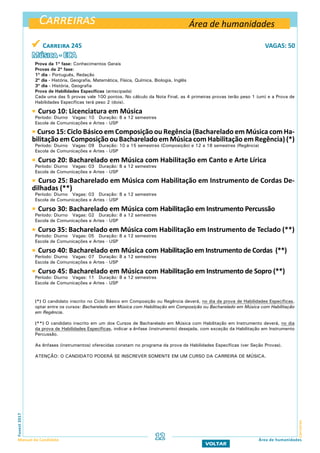 Carreiras
CarreirasFuvest2017
Manual do Candidato 12 Área de humanidades
VOLTAR
 Carreira 245 VAGAS: 50
Música - ECA
Prova da 1ª fase: Conhecimentos Gerais
Provas da 2ª fase:
1º dia - Português, Redação
2º dia - História, Geografia, Matemática, Física, Química, Biologia, Inglês
3º dia - História, Geografia
Prova de Habilidades Específicas (antecipada)
Cada uma das 5 provas vale 100 pontos. No cálculo da Nota Final, as 4 primeiras provas terão peso 1 (um) e a Prova de
Habilidades Específicas terá peso 2 (dois).
 Curso 10: Licenciatura em Música
Período: Diurno Vagas: 10 Duração: 8 a 12 semestres
Escola de Comunicações e Artes - USP
 Curso 15: Ciclo Básico em Composição ou Regência (Bacharelado em Música com Ha-
bilitação em Composição ou Bacharelado em Música com Habilitação em Regência) (*)
Período: Diurno Vagas: 09 Duração: 10 a 15 semestres (Composição) e 12 a 18 semestres (Regência)
Escola de Comunicações e Artes - USP
 Curso 20: Bacharelado em Música com Habilitação em Canto e Arte Lírica
Período: Diurno Vagas: 03 Duração: 8 a 12 semestres
Escola de Comunicações e Artes - USP
 Curso 25: Bacharelado em Música com Habilitação em Instrumento de Cordas De-
dilhadas (**)
Período: Diurno Vagas: 03 Duração: 8 a 12 semestres
Escola de Comunicações e Artes - USP
 Curso 30: Bacharelado em Música com Habilitação em Instrumento Percussão
Período: Diurno Vagas: 02 Duração: 8 a 12 semestres
Escola de Comunicações e Artes - USP
 Curso 35: Bacharelado em Música com Habilitação em Instrumento de Teclado (**)
Período: Diurno Vagas: 05 Duração: 8 a 12 semestres
Escola de Comunicações e Artes - USP
 Curso 40: Bacharelado em Música com Habilitação em Instrumento de Cordas (**)
Período: Diurno Vagas: 07 Duração: 8 a 12 semestres
Escola de Comunicações e Artes - USP
 Curso 45: Bacharelado em Música com Habilitação em Instrumento de Sopro (**)
Período: Diurno Vagas: 11 Duração: 8 a 12 semestres
Escola de Comunicações e Artes - USP
(*) O candidato inscrito no Ciclo Básico em Composição ou Regência deverá, no dia da prova de Habilidades Específicas,
optar entre os cursos: Bacharelado em Música com Habilitação em Composição ou Bacharelado em Música com Habilitação
em Regência.
(**) O candidato inscrito em um dos Cursos de Bacharelado em Música com Habilitação em Instrumento deverá, no dia
da prova de Habilidades Específicas, indicar a ênfase (instrumento) desejada, com exceção da Habilitação em Instrumento
Percussão.
As ênfases (instrumentos) oferecidas constam no programa da prova de Habilidades Específicas (ver Seção Provas).
ATENÇÃO: O CANDIDATO PODERÁ SE INSCREVER SOMENTE EM UM CURSO DA CARREIRA DE MÚSICA.
Área de humanidades
 