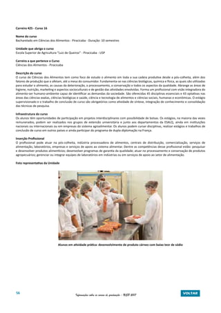 56 Informações sobre os cursos de graduação - USP 2017 VOLTAR
Carreira 425 - Curso 16
Nome do curso
Bacharelado em Ciências dos Alimentos - Piracicaba - Duração: 10 semestres
Unidade que abriga o curso
Escola Superior de Agricultura “Luiz de Queiroz” - Piracicaba - USP
Carreira a que pertence o Curso
Ciências dos Alimentos - Piracicaba
Descrição do curso
O curso de Ciências dos Alimentos tem como foco de estudo o alimento em toda a sua cadeia produtiva desde a pós-colheita, além dos
fatores de produção que o afetam, até a mesa do consumidor. Fundamenta-se nas ciências biológicas, química e física, as quais são utilizadas
para estudar o alimento, as causas da deterioração, o processamento, a conservação e todos os aspectos da qualidade. Abrange as áreas de
higiene, nutrição, marketing e aspectos socioculturais e de gestão das atividades envolvidas. Forma um profissional com visão integradora do
alimento-ser humano-ambiente capaz de identificar as demandas da sociedade. São oferecidas 45 disciplinas essenciais e 43 optativas nas
áreas das ciências exatas, ciências biológicas e saúde, ciência e tecnologia de alimentos e ciências sociais, humanas e econômicas. O estágio
supervisionado e o trabalho de conclusão de curso são obrigatórios como atividade de síntese, integração de conhecimento e consolidação
das técnicas de pesquisa.
Infraestrutura do curso
Os alunos têm oportunidades de participação em projetos interdisciplinares com possibilidade de bolsas. Os estágios, na maioria das vezes
remunerados, podem ser realizados nos grupos de extensão universitária e junto aos departamentos da ESALQ, ainda em instituições
nacionais ou internacionais ou em empresas do sistema agroalimentar. Os alunos podem cursar disciplinas, realizar estágios e trabalhos de
conclusão de curso em outros países e ainda participar do programa de dupla-diplomação na França.
Inserção Profissional
O profissional pode atuar na pós-colheita, indústria processadora de alimentos, centrais de distribuição, comercialização, serviços de
alimentação, laboratórios, empresas e serviços de apoio ao sistema alimentar. Dentre as competências desse profissional estão: pesquisar
e desenvolver produtos alimentícios; desenvolver programas de garantia da qualidade; atuar no processamento e conservação de produtos
agropecuários; gerenciar ou integrar equipes de laboratórios em indústrias ou em serviços de apoio ao setor de alimentação.
Foto representativa da Unidade
Alunos em atividade prática: desenvolvimento de produto cárneo com baixo teor de sódio
 